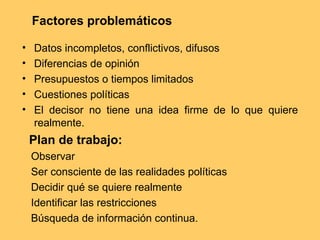 Factores problemáticos
• Datos incompletos, conflictivos, difusos
• Diferencias de opinión
• Presupuestos o tiempos limitados
• Cuestiones políticas
• El decisor no tiene una idea firme de lo que quiere
realmente.
Plan de trabajo:
Observar
Ser consciente de las realidades políticas
Decidir qué se quiere realmente
Identificar las restricciones
Búsqueda de información continua.
 