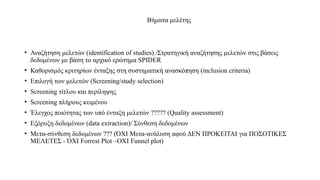 Βήματα μελέτης
• Αναζήτηση μελετών (identification of studies) /Στρατηγική αναζήτησης μελετών στις βάσεις
δεδομένων με βάση το αρχικό ερώτημα SPIDER
• Καθορισμός κριτηρίων ένταξης στη συστηματική ανασκόπηση (inclusion criteria)
• Επιλογή των μελετών (Screening/study selection)
• Screening τίτλου και περίληψης
• Screening πλήρους κειμένου
• Έλεγχος ποιότητας των υπό ένταξη μελετών ????? (Quality assessment)
• Εξόρυξη δεδομένων (data extraction)/ Σύνθεση δεδομένων
• Μετα-σύνθεση δεδομένων ??? (ΌΧΙ Μετα-ανάλυση αφού ΔΕΝ ΠΡΟΚΕΙΤΑΙ για ΠΟΣΟΤΙΚΕΣ
ΜΕΛΕΤΕΣ - ΌΧΙ Forrest Plot –OXI Funnel plot)
 