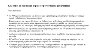 Key issues in the design of pay for performance programmes
Frank Eijkenaar
• To P4P χρησιμοποείται όλο και περισσότερο ως τρόπος παρακίνησης των παρόχων υγείας με
σκοπό να βελτιώσουν την απόδοσή τους
• Κύριος στόχος του είναι η βελτίωση της έκβασης των ασθενών με παράλληλο μετριασμό των
ανεπιθύμητων ενεργειών (όπως πχ οι αυξανόμενες ανισότητες) αλλά και του αυξανόμενου
κόστους, μέσω της καλύτερης πρόληψης της νόσου και της καλύτερης διαχείρισης των νοσημάτων
• Ωστόσο οι ενδείξεις για την αποτελεσματικότητα της μεθόδου για τον σκοπό αυτό παραμένουν
ασαφείς/ μη καταληκτικές (inconclusive )
• Λάθη στο σχεδιασμό του προγράμματος πιθανώς να έχουν συμβάλλει στην περιορισμένη του
επιτυχία
• Η "απόδοση" στον τομέα των υπηρεσιών υγείας έχει πολύ ευρύ ορισμό και τα μέτρα για την
αξιολόγηση αυτής πρέπει να είναι συγκεκριμένα και κατανοητά
• Υπάρχουν φόβοι ότι το Ρ4Ρ ενθαρρύνει την "επιλογή ασθενών" και τη δυσανάλογη εστίαση σε
"μετρήσιμες" πτυχές της ιατρικής φροντίδας εις βάρος κάποιων άλλων.
 