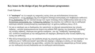 Key issues in the design of pay for performance programmes ​
​
Frank Eijkenaar
• Η "ποιότητα" σε ό,τι αφορά τις υπηρεσίες υγείας είναι μια πολυδιάστατη έννοια που
ενσωματώνει : α) τις υποδομές (πχ ένα σύγχρονο σύστημα καταγραφής των διαβητικών ασθενών)
β) τις διαδικασίες (πχ τον τακτικό έλεγχο των τιμών γλυκόζης στους διαβητικούς) αλλά και γ) τη
δυνατότητα καταγραφής της "ενδιάμεσης έκβασης" της πορείας των ασθενών (πχ τα επιθυμητά
καλύτερα επίπεδα γλυκοζυλιωμένης αιμοσφαιρίνης) σε χρόνιες παθήσεις όπως ο Σ/Δ.
• Αν και οι υποδομές και οι διαδικασίες δεν αποτελούν τα ιδανικά υποκατάστατα της τελικής
έκβασης , ωστόσο χρησιμοποιούνται συχνά στη μέθοδο Ρ4Ρ εξαιτίας της δυσκολίας "μέτρησης"
της τελικής έκβασης, ιδιαίτερα στα χρόνια νοσήματα , και της "στάθμισης"/προσαρμογής
του κινδύνου αναφορικά με την αποζημίωση του παρόχου, βασισμένη στην τελική έκβαση της
υγείας του ασθενούς.
• Μια άλλη συσχετιζόμενη με την απόδοση πτυχή της ιατρικής φροντίδας είναι η "ικανοποίηση" του
ασθενούς και η "ασθενοκεντρική" φροντίδα που παρέχει ο πάροχος οι οποίες, αν και σαφώς
συνδέονται με την ποιότητα της φροντίδας , ωστόσο δεν σχετίζονται απαραίτητα με θετικό τρόπο
με την επιθυμητή κλινική διαδικασία και τα επιθυμητά αποτελέσματα.
 