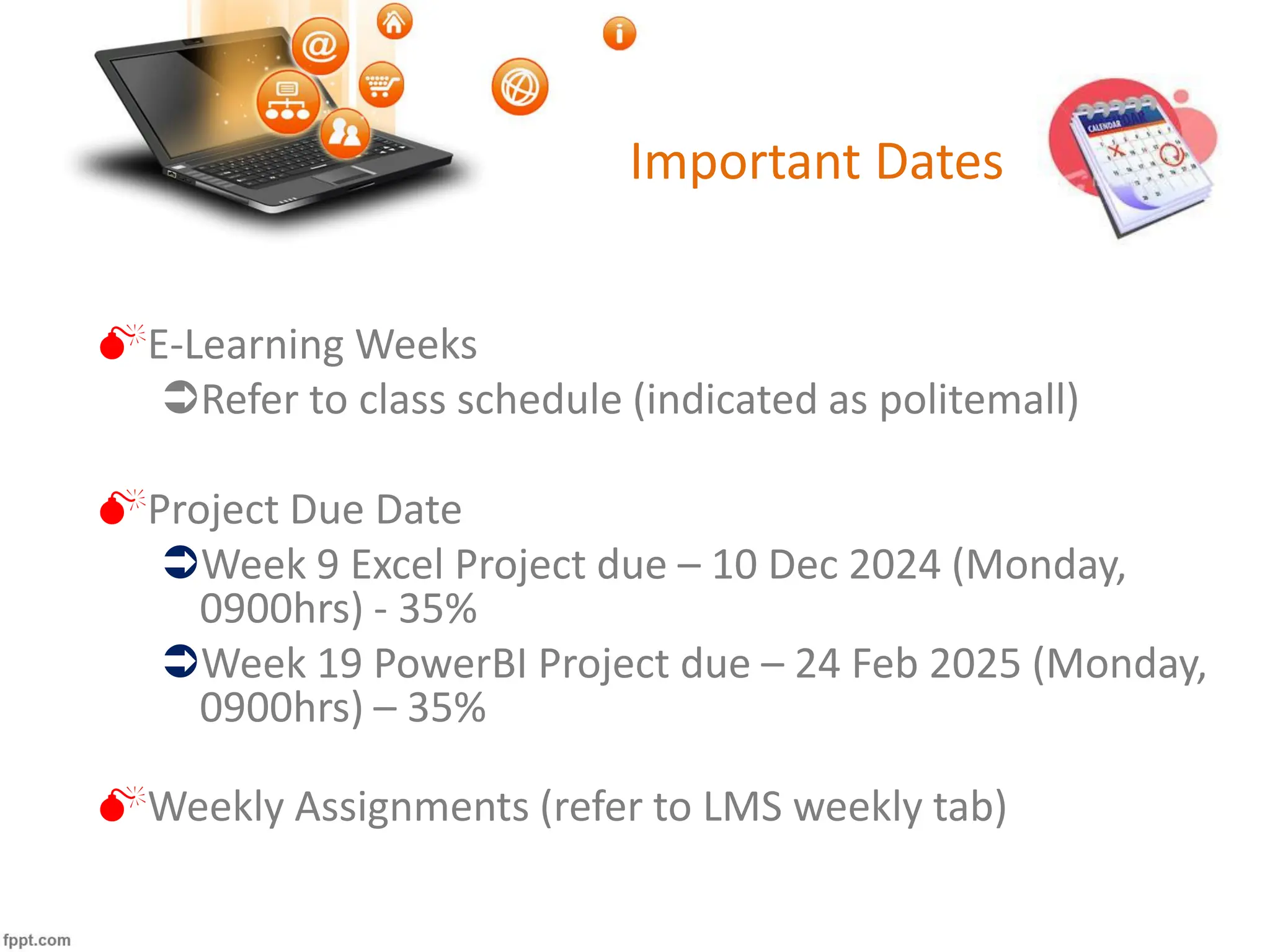 Important Dates
E-Learning Weeks
Refer to class schedule (indicated as politemall)
Project Due Date
Week 9 Excel Project due – 10 Dec 2024 (Monday,
0900hrs) - 35%
Week 19 PowerBI Project due – 24 Feb 2025 (Monday,
0900hrs) – 35%
Weekly Assignments (refer to LMS weekly tab)
 