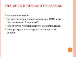 ГЛАВНЫЕ ПРИЗНАКИ РЕКЛАМЫ:
 является платной;
 осуществляется с использованием СМИ или
специальных объявлений;
 имеет точно установленного рекламодателя;
 информирует и агитирует за товары или
услуги.
 