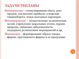 ЗАДАЧИ РЕКЛАМЫ
Коммерческие – стимулирование сбыта, рост
продаж, увеличение прибыли, ускорение
товарооборота, поиск выгодных партнеров.
Некоммерческие – осуществление политических
целей, укрепление моральных устоев, охрана
природы, снижение заболеваемости,
поддержка религиозных мероприятий и др.
Имиджевые – формирование образа товара,
фирмы, престижность фирмы и ее продукции.
 