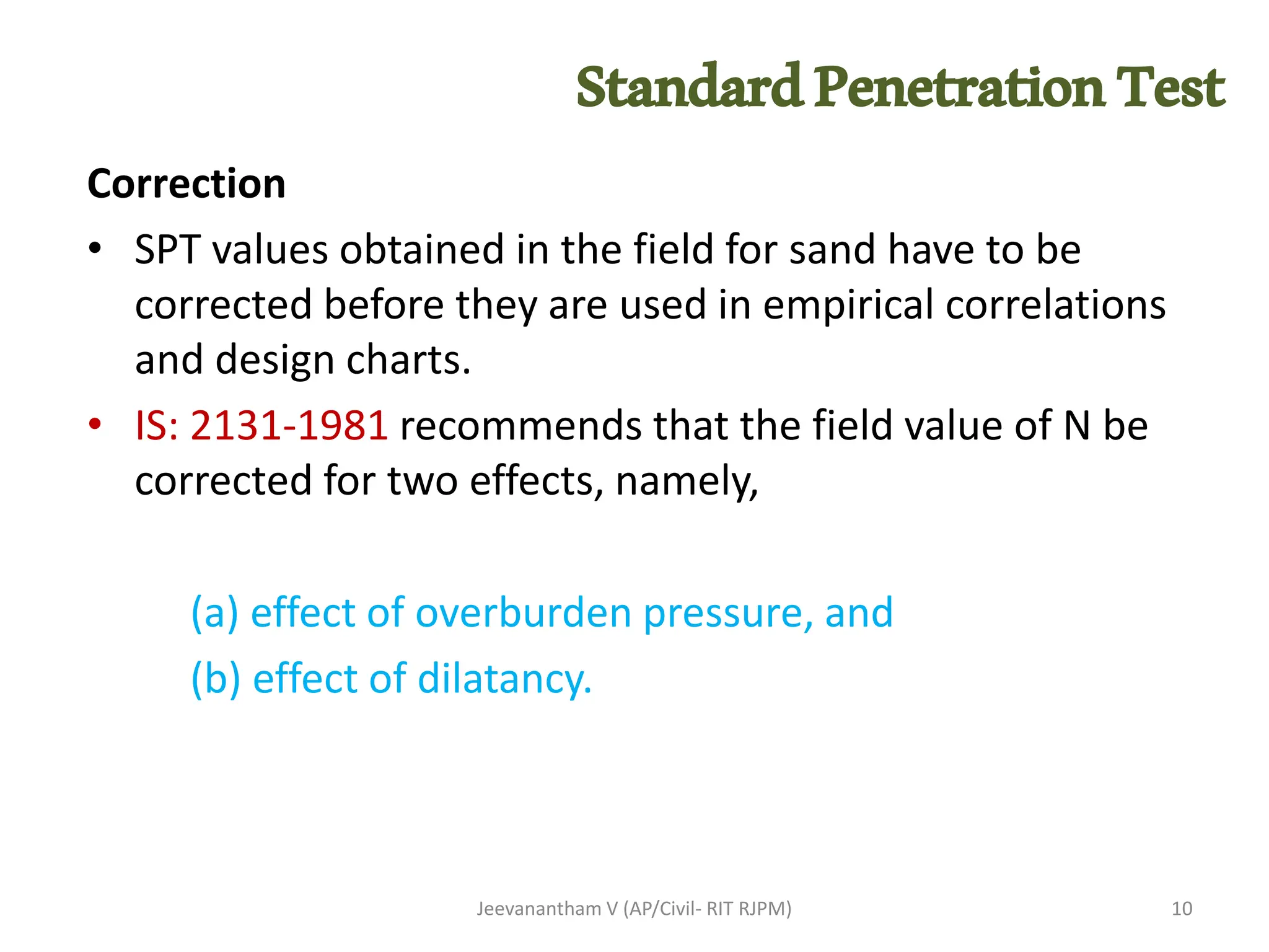 Correction
• SPT values obtained in the field for sand have to be
corrected before they are used in empirical correlations
and design charts.
• IS: 2131-1981 recommends that the field value of N be
corrected for two effects, namely,
(a) effect of overburden pressure, and
(b) effect of dilatancy.
Jeevanantham V (AP/Civil- RIT RJPM) 10
StandardPenetrationTest
 