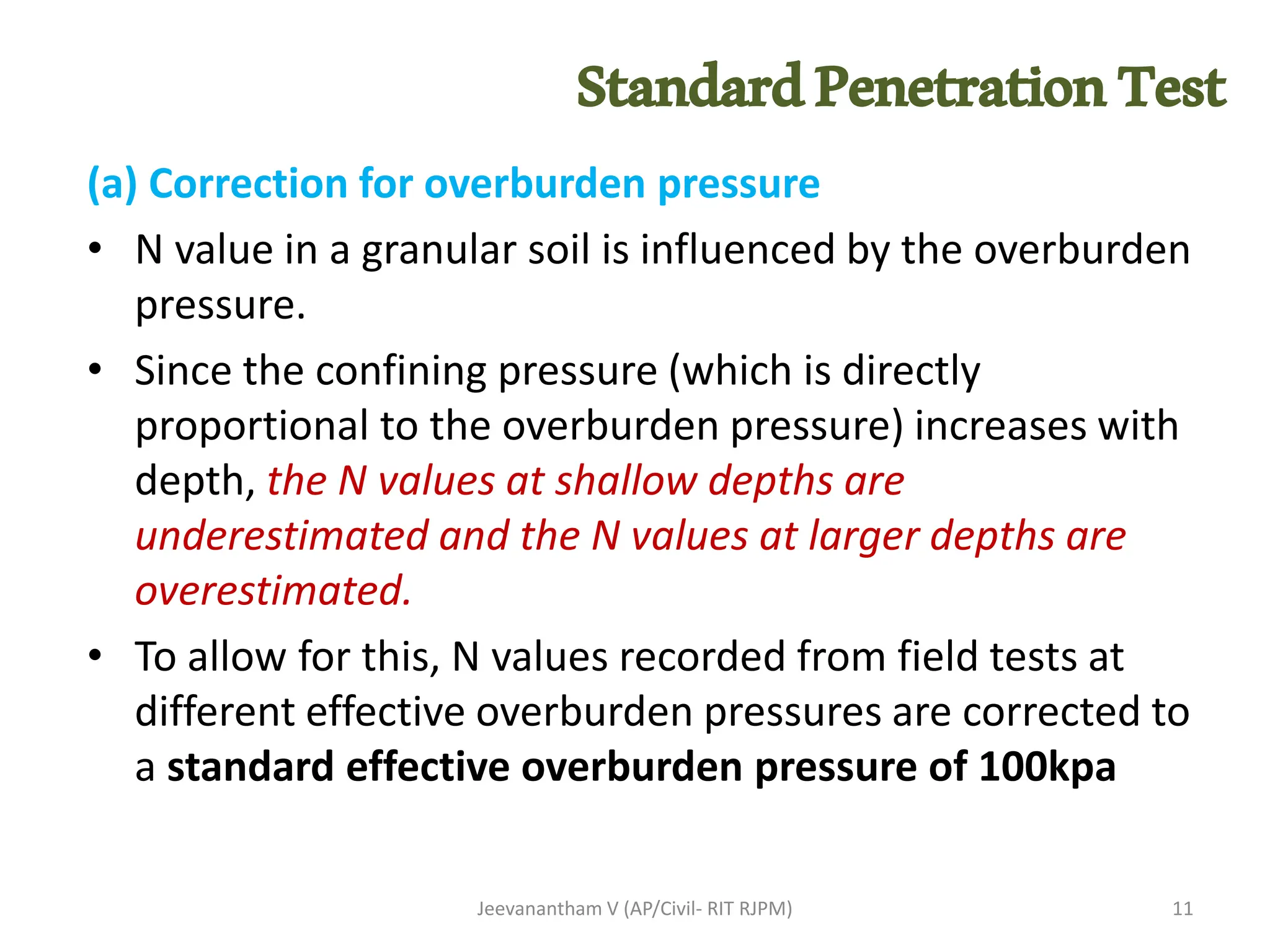 (a) Correction for overburden pressure
• N value in a granular soil is influenced by the overburden
pressure.
• Since the confining pressure (which is directly
proportional to the overburden pressure) increases with
depth, the N values at shallow depths are
underestimated and the N values at larger depths are
overestimated.
• To allow for this, N values recorded from field tests at
different effective overburden pressures are corrected to
a standard effective overburden pressure of 100kpa
Jeevanantham V (AP/Civil- RIT RJPM) 11
StandardPenetrationTest
 
