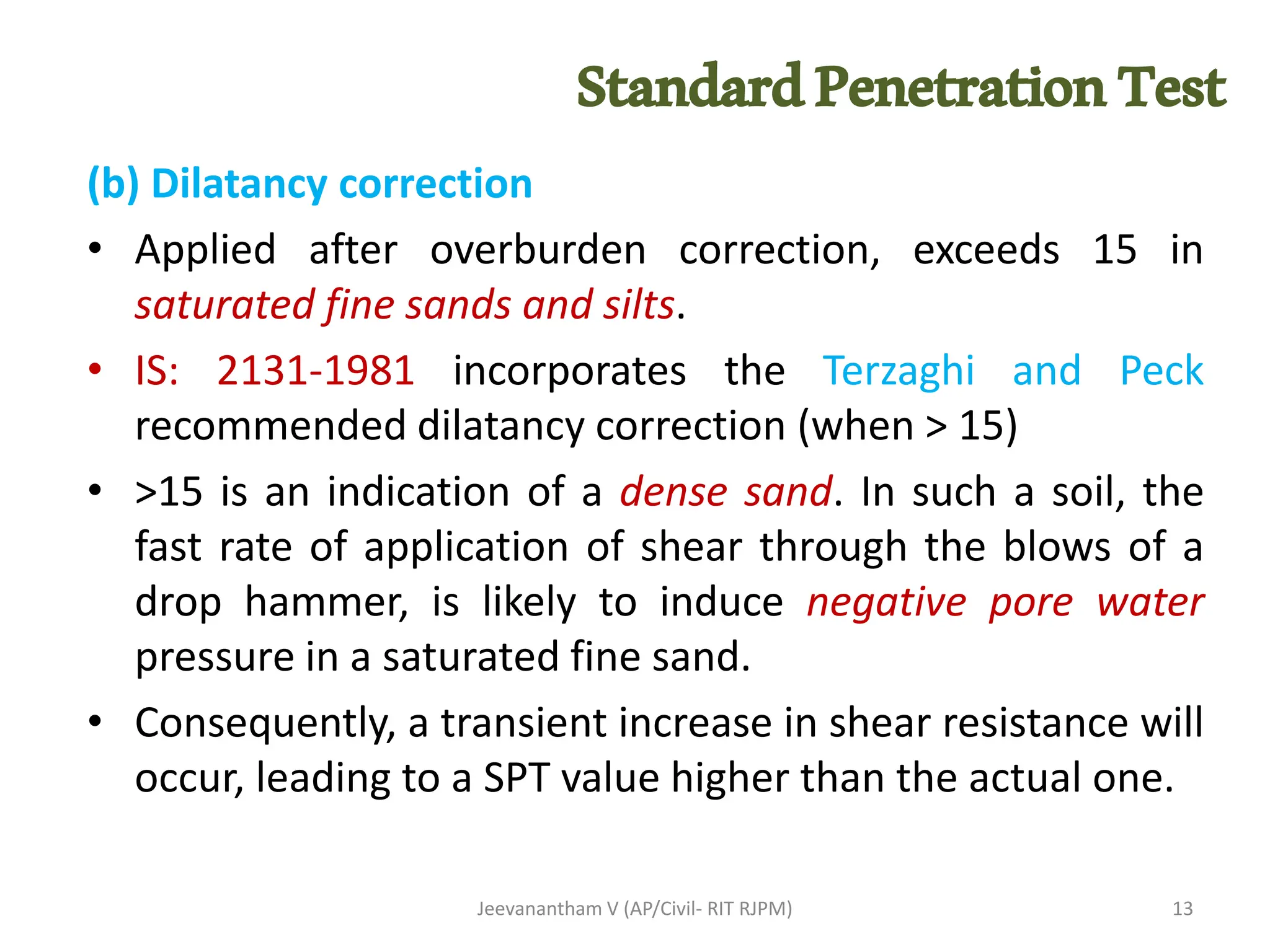 (b) Dilatancy correction
• Applied after overburden correction, exceeds 15 in
saturated fine sands and silts.
• IS: 2131-1981 incorporates the Terzaghi and Peck
recommended dilatancy correction (when > 15)
• >15 is an indication of a dense sand. In such a soil, the
fast rate of application of shear through the blows of a
drop hammer, is likely to induce negative pore water
pressure in a saturated fine sand.
• Consequently, a transient increase in shear resistance will
occur, leading to a SPT value higher than the actual one.
Jeevanantham V (AP/Civil- RIT RJPM) 13
StandardPenetrationTest
 