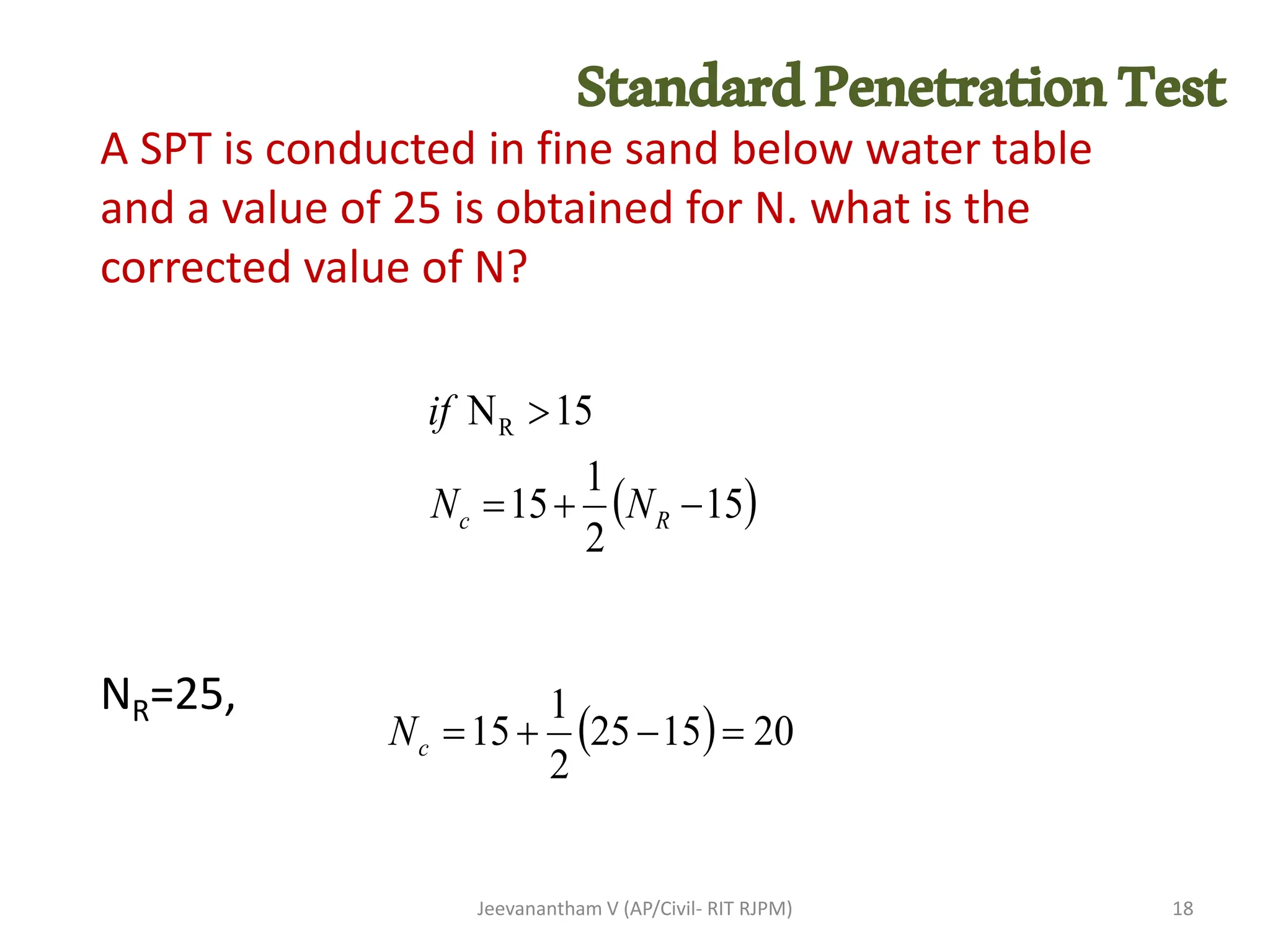 A SPT is conducted in fine sand below water table
and a value of 25 is obtained for N. what is the
corrected value of N?
NR=25,
Jeevanantham V (AP/Civil- RIT RJPM)
( )
15
2
1
15
15
NR
−
+
=

R
c N
N
if
( ) 20
15
25
2
1
15 =
−
+
=
c
N
18
StandardPenetrationTest
 