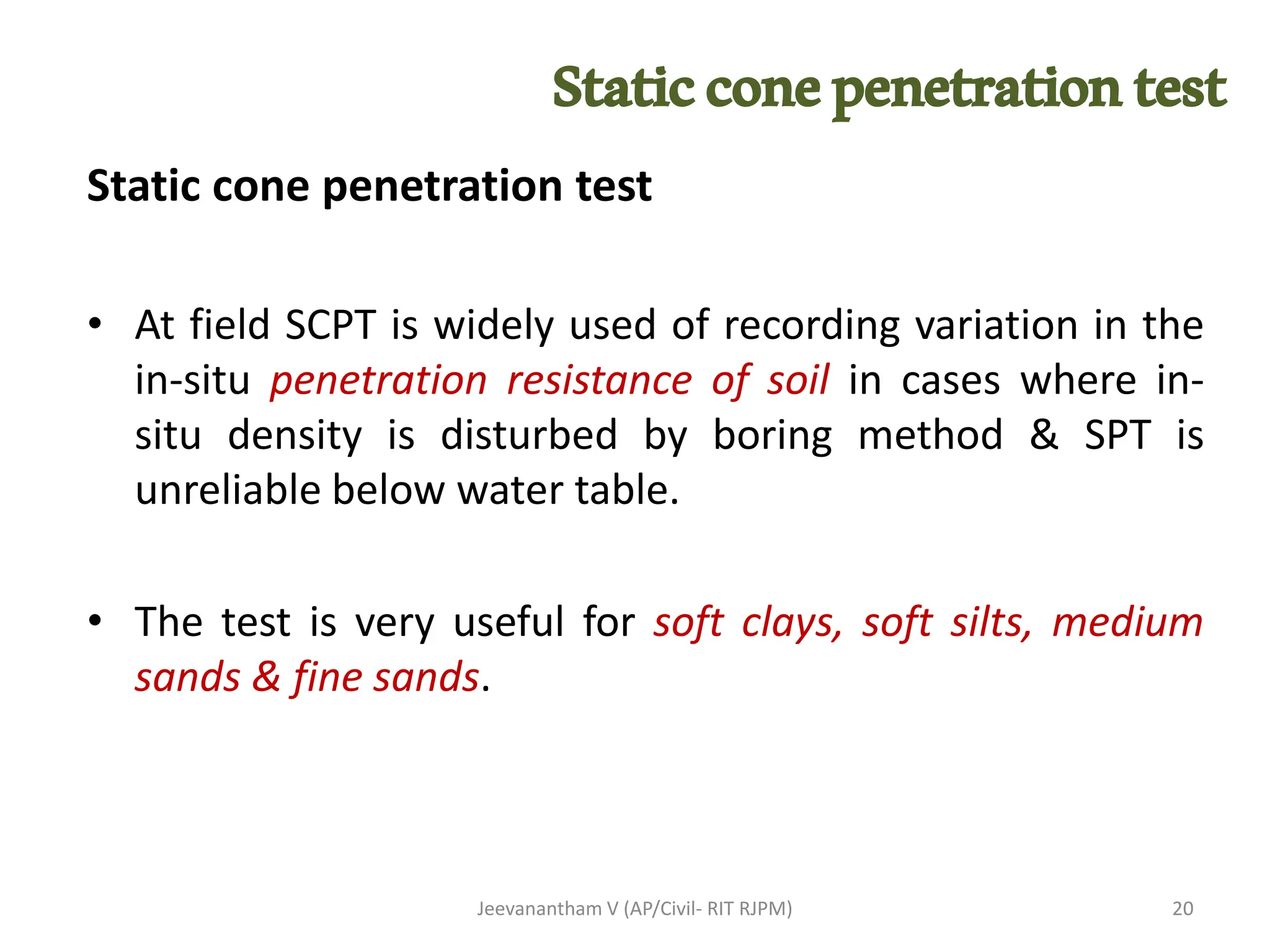 Static cone penetration test
• At field SCPT is widely used of recording variation in the
in-situ penetration resistance of soil in cases where in-
situ density is disturbed by boring method & SPT is
unreliable below water table.
• The test is very useful for soft clays, soft silts, medium
sands & fine sands.
Jeevanantham V (AP/Civil- RIT RJPM) 20
Staticconepenetrationtest
 