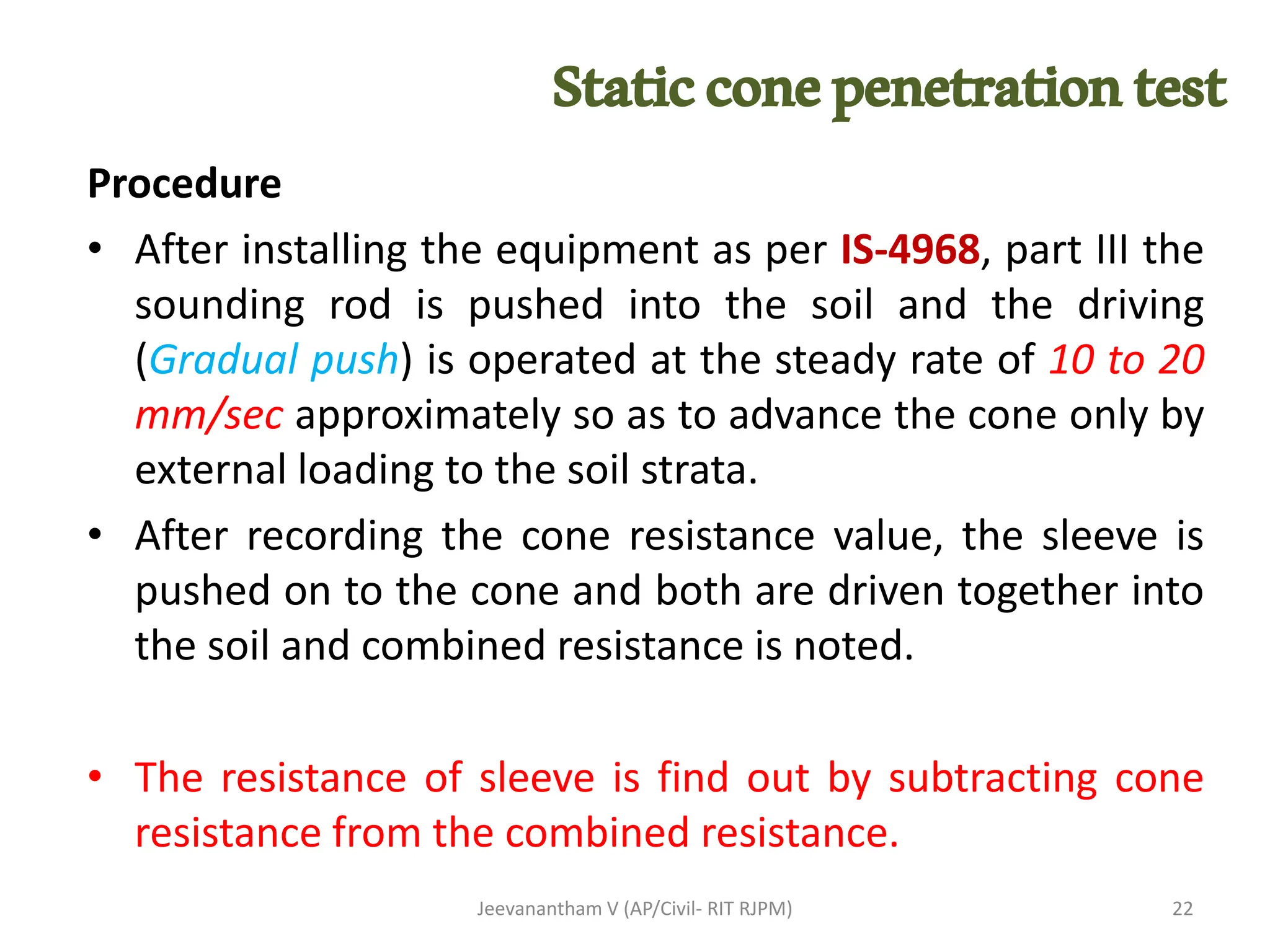 Procedure
• After installing the equipment as per IS-4968, part III the
sounding rod is pushed into the soil and the driving
(Gradual push) is operated at the steady rate of 10 to 20
mm/sec approximately so as to advance the cone only by
external loading to the soil strata.
• After recording the cone resistance value, the sleeve is
pushed on to the cone and both are driven together into
the soil and combined resistance is noted.
• The resistance of sleeve is find out by subtracting cone
resistance from the combined resistance.
Jeevanantham V (AP/Civil- RIT RJPM) 22
Staticconepenetrationtest
 