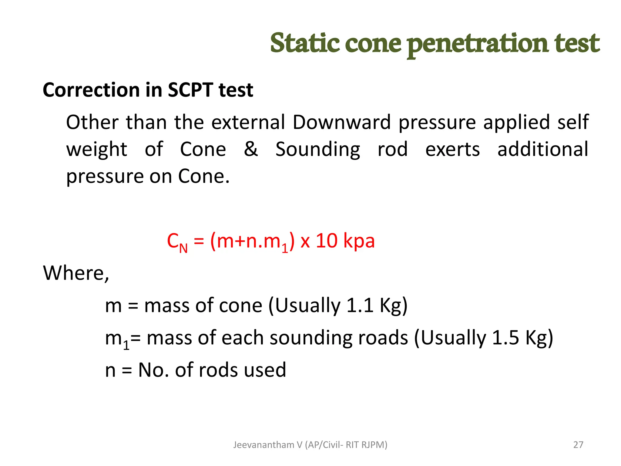 Correction in SCPT test
Other than the external Downward pressure applied self
weight of Cone & Sounding rod exerts additional
pressure on Cone.
CN = (m+n.m1) x 10 kpa
Where,
m = mass of cone (Usually 1.1 Kg)
m1= mass of each sounding roads (Usually 1.5 Kg)
n = No. of rods used
Jeevanantham V (AP/Civil- RIT RJPM) 27
Staticconepenetrationtest
 