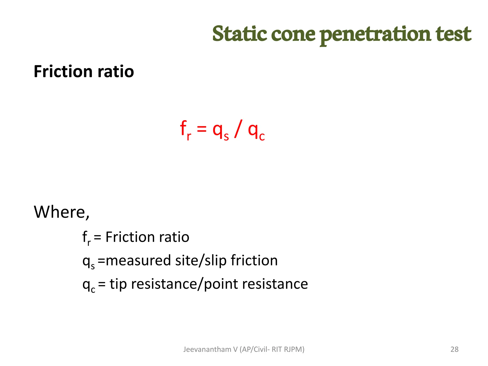 Friction ratio
fr = qs / qc
Where,
fr = Friction ratio
qs =measured site/slip friction
qc = tip resistance/point resistance
Jeevanantham V (AP/Civil- RIT RJPM) 28
Staticconepenetrationtest
 