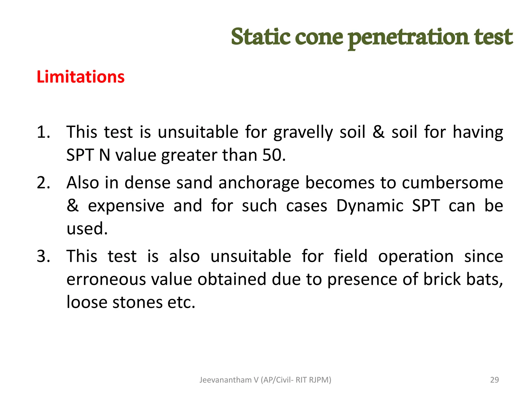 Limitations
1. This test is unsuitable for gravelly soil & soil for having
SPT N value greater than 50.
2. Also in dense sand anchorage becomes to cumbersome
& expensive and for such cases Dynamic SPT can be
used.
3. This test is also unsuitable for field operation since
erroneous value obtained due to presence of brick bats,
loose stones etc.
Jeevanantham V (AP/Civil- RIT RJPM) 29
Staticconepenetrationtest
 