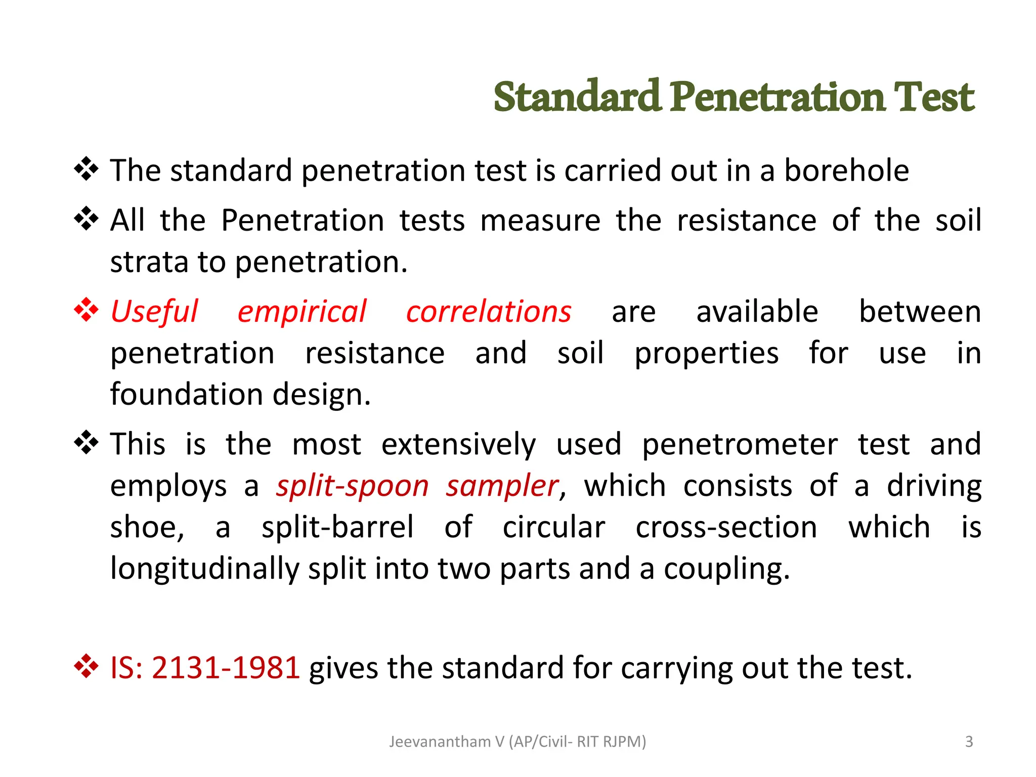StandardPenetrationTest
Jeevanantham V (AP/Civil- RIT RJPM)
❖ The standard penetration test is carried out in a borehole
❖ All the Penetration tests measure the resistance of the soil
strata to penetration.
❖ Useful empirical correlations are available between
penetration resistance and soil properties for use in
foundation design.
❖ This is the most extensively used penetrometer test and
employs a split-spoon sampler, which consists of a driving
shoe, a split-barrel of circular cross-section which is
longitudinally split into two parts and a coupling.
❖ IS: 2131-1981 gives the standard for carrying out the test.
3
 