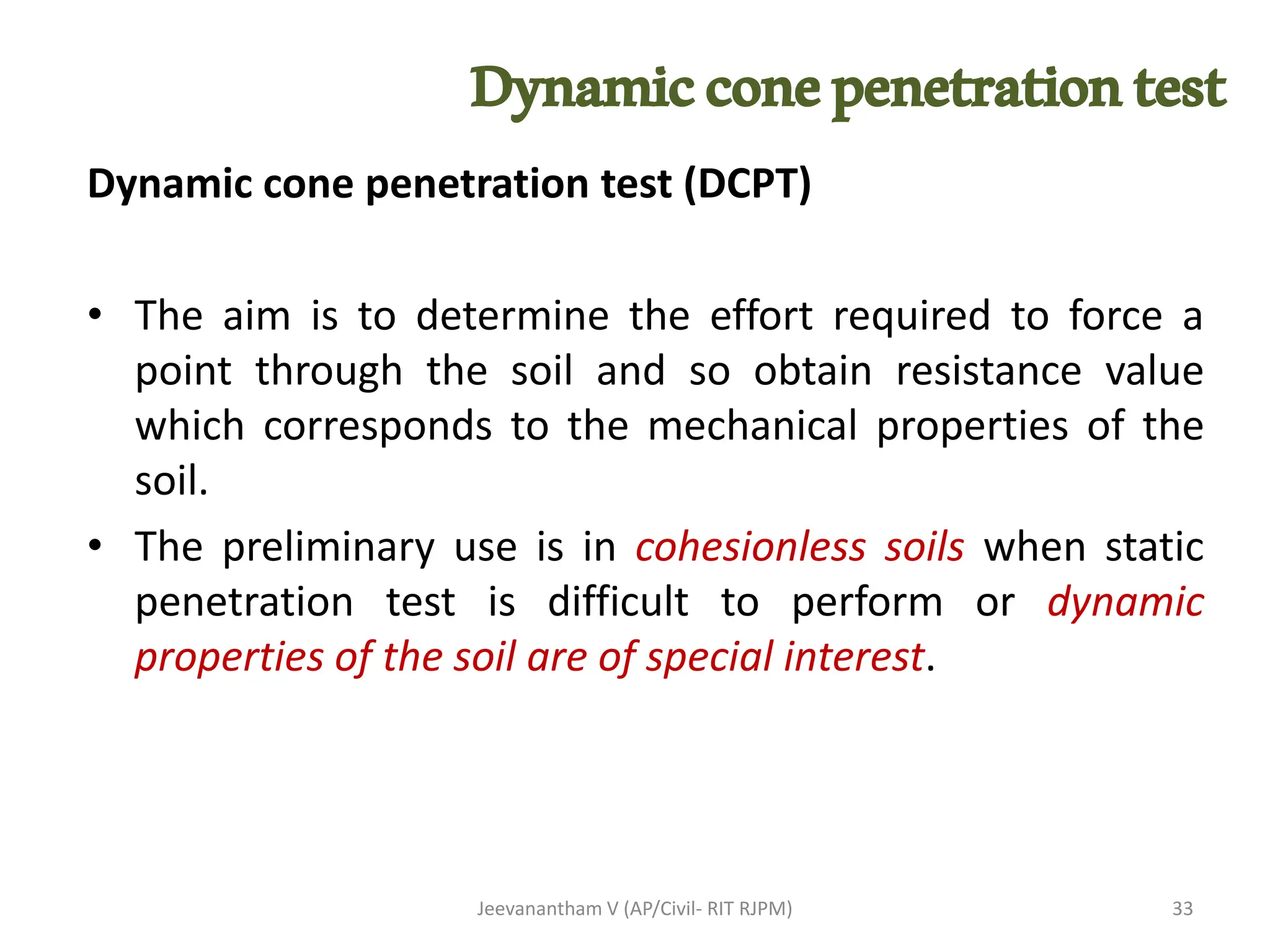 Dynamicconepenetrationtest
Dynamic cone penetration test (DCPT)
• The aim is to determine the effort required to force a
point through the soil and so obtain resistance value
which corresponds to the mechanical properties of the
soil.
• The preliminary use is in cohesionless soils when static
penetration test is difficult to perform or dynamic
properties of the soil are of special interest.
Jeevanantham V (AP/Civil- RIT RJPM) 33
 