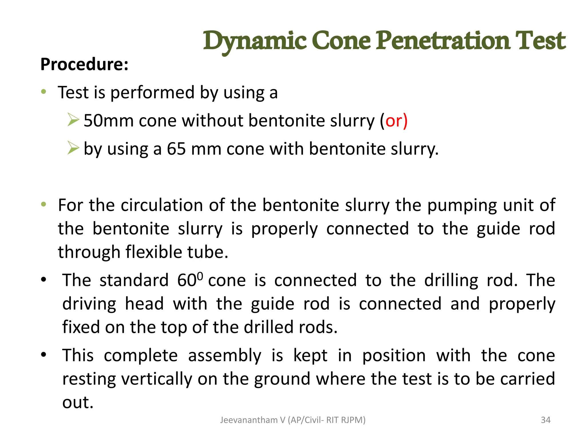 DynamicConePenetrationTest
Procedure:
• Test is performed by using a
➢50mm cone without bentonite slurry (or)
➢by using a 65 mm cone with bentonite slurry.
• For the circulation of the bentonite slurry the pumping unit of
the bentonite slurry is properly connected to the guide rod
through flexible tube.
• The standard 600 cone is connected to the drilling rod. The
driving head with the guide rod is connected and properly
fixed on the top of the drilled rods.
• This complete assembly is kept in position with the cone
resting vertically on the ground where the test is to be carried
out.
Jeevanantham V (AP/Civil- RIT RJPM) 34
 