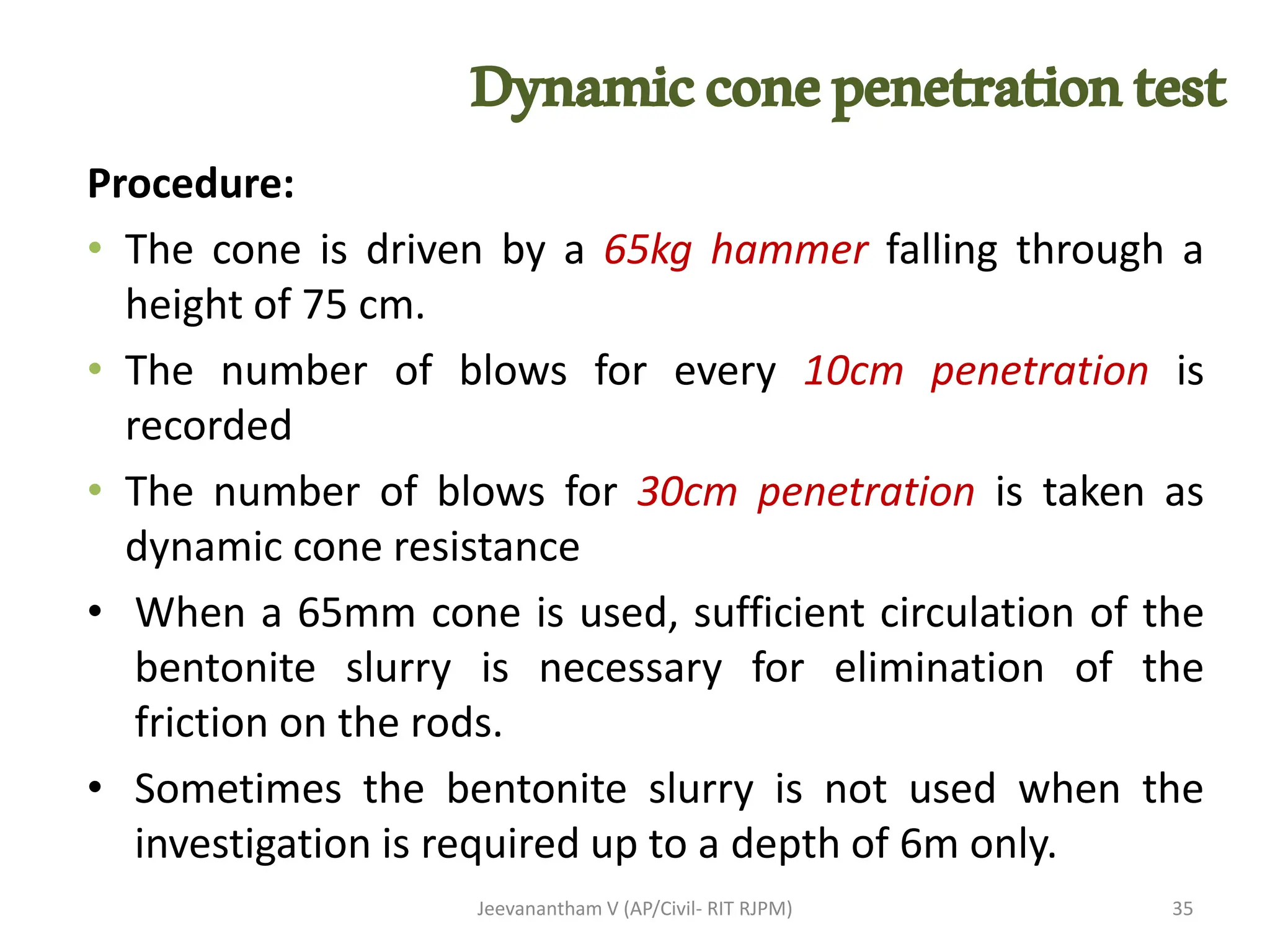 Procedure:
• The cone is driven by a 65kg hammer falling through a
height of 75 cm.
• The number of blows for every 10cm penetration is
recorded
• The number of blows for 30cm penetration is taken as
dynamic cone resistance
• When a 65mm cone is used, sufficient circulation of the
bentonite slurry is necessary for elimination of the
friction on the rods.
• Sometimes the bentonite slurry is not used when the
investigation is required up to a depth of 6m only.
Jeevanantham V (AP/Civil- RIT RJPM) 35
Dynamicconepenetrationtest
 