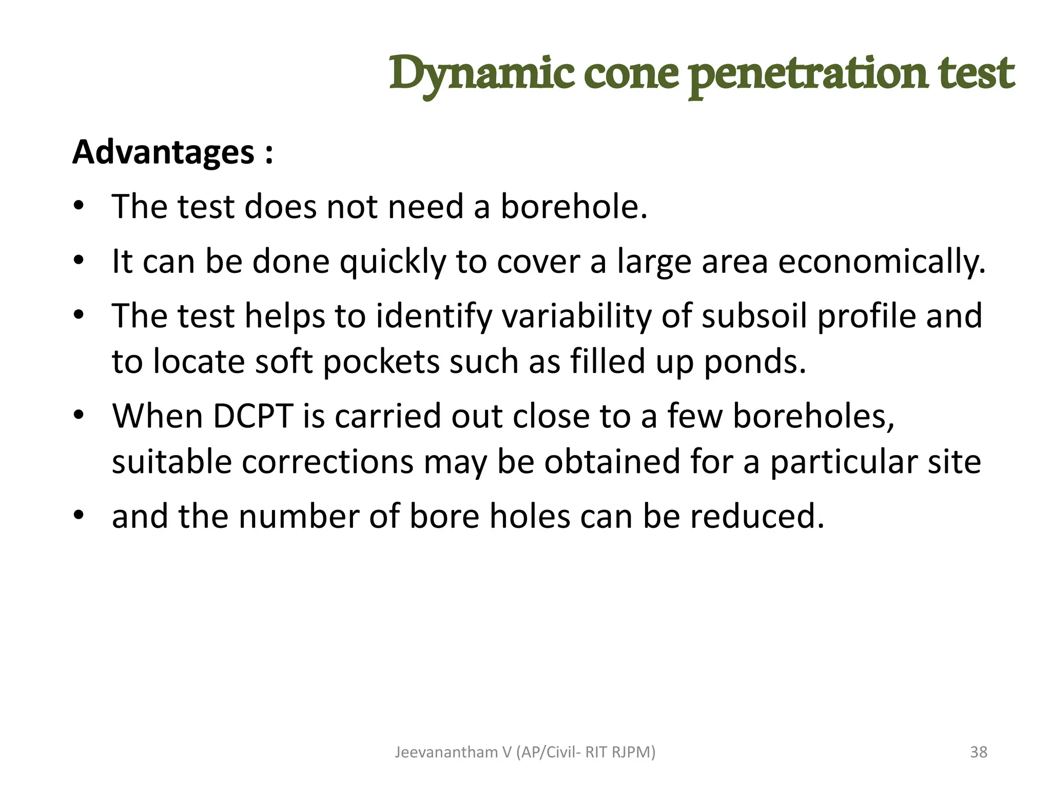 Advantages :
• The test does not need a borehole.
• It can be done quickly to cover a large area economically.
• The test helps to identify variability of subsoil profile and
to locate soft pockets such as filled up ponds.
• When DCPT is carried out close to a few boreholes,
suitable corrections may be obtained for a particular site
• and the number of bore holes can be reduced.
Jeevanantham V (AP/Civil- RIT RJPM) 38
Dynamicconepenetrationtest
 