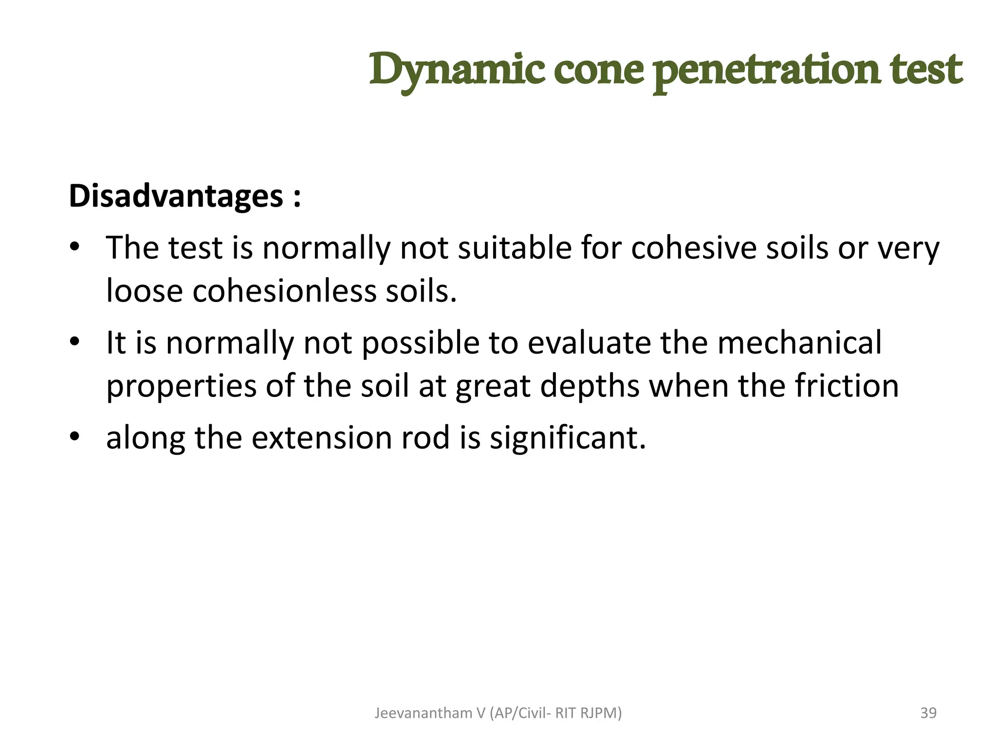 Disadvantages :
• The test is normally not suitable for cohesive soils or very
loose cohesionless soils.
• It is normally not possible to evaluate the mechanical
properties of the soil at great depths when the friction
• along the extension rod is significant.
Jeevanantham V (AP/Civil- RIT RJPM) 39
Dynamicconepenetrationtest
 