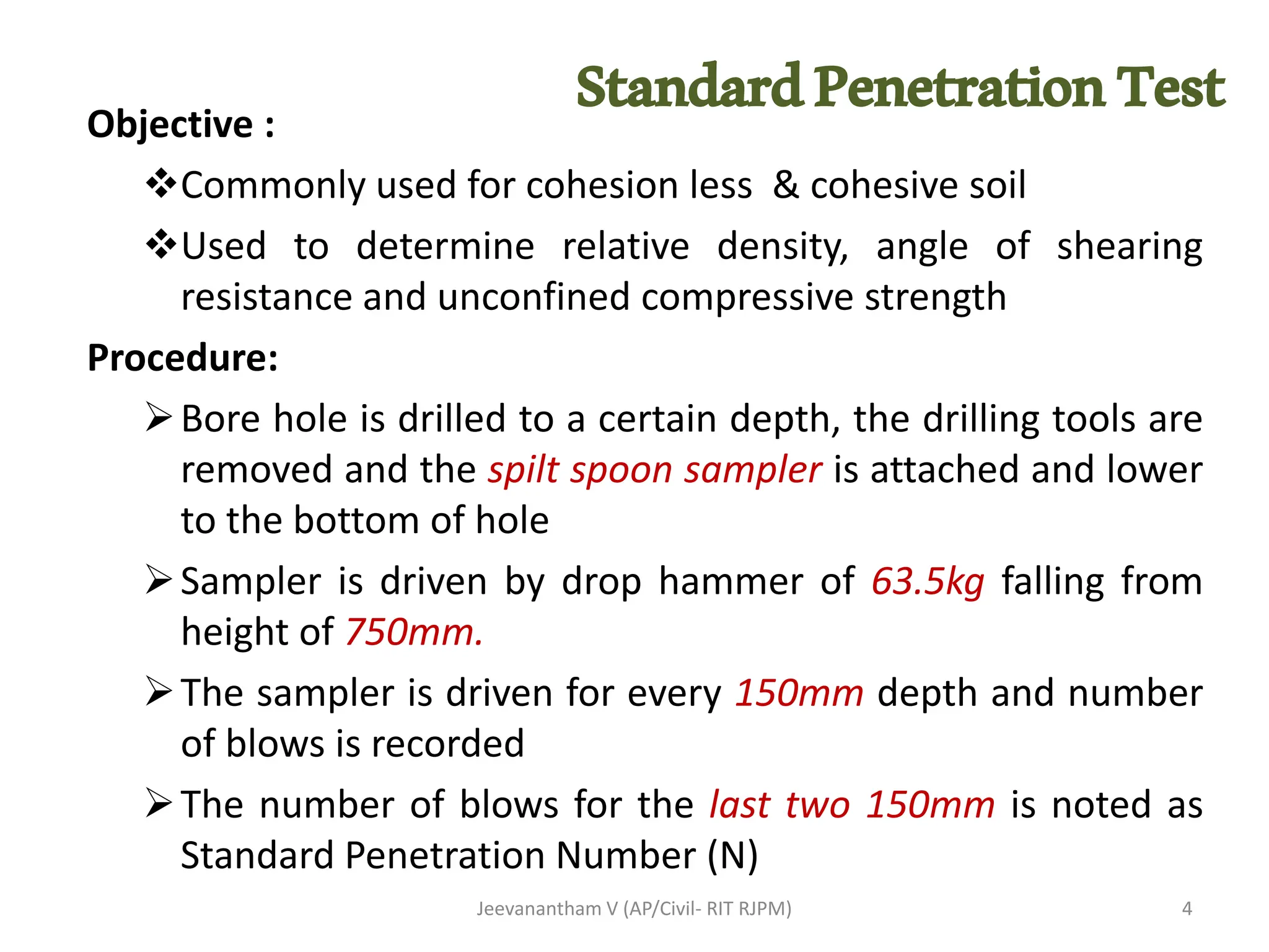StandardPenetrationTest
Objective :
❖Commonly used for cohesion less & cohesive soil
❖Used to determine relative density, angle of shearing
resistance and unconfined compressive strength
Procedure:
➢Bore hole is drilled to a certain depth, the drilling tools are
removed and the spilt spoon sampler is attached and lower
to the bottom of hole
➢Sampler is driven by drop hammer of 63.5kg falling from
height of 750mm.
➢The sampler is driven for every 150mm depth and number
of blows is recorded
➢The number of blows for the last two 150mm is noted as
Standard Penetration Number (N)
Jeevanantham V (AP/Civil- RIT RJPM) 4
 