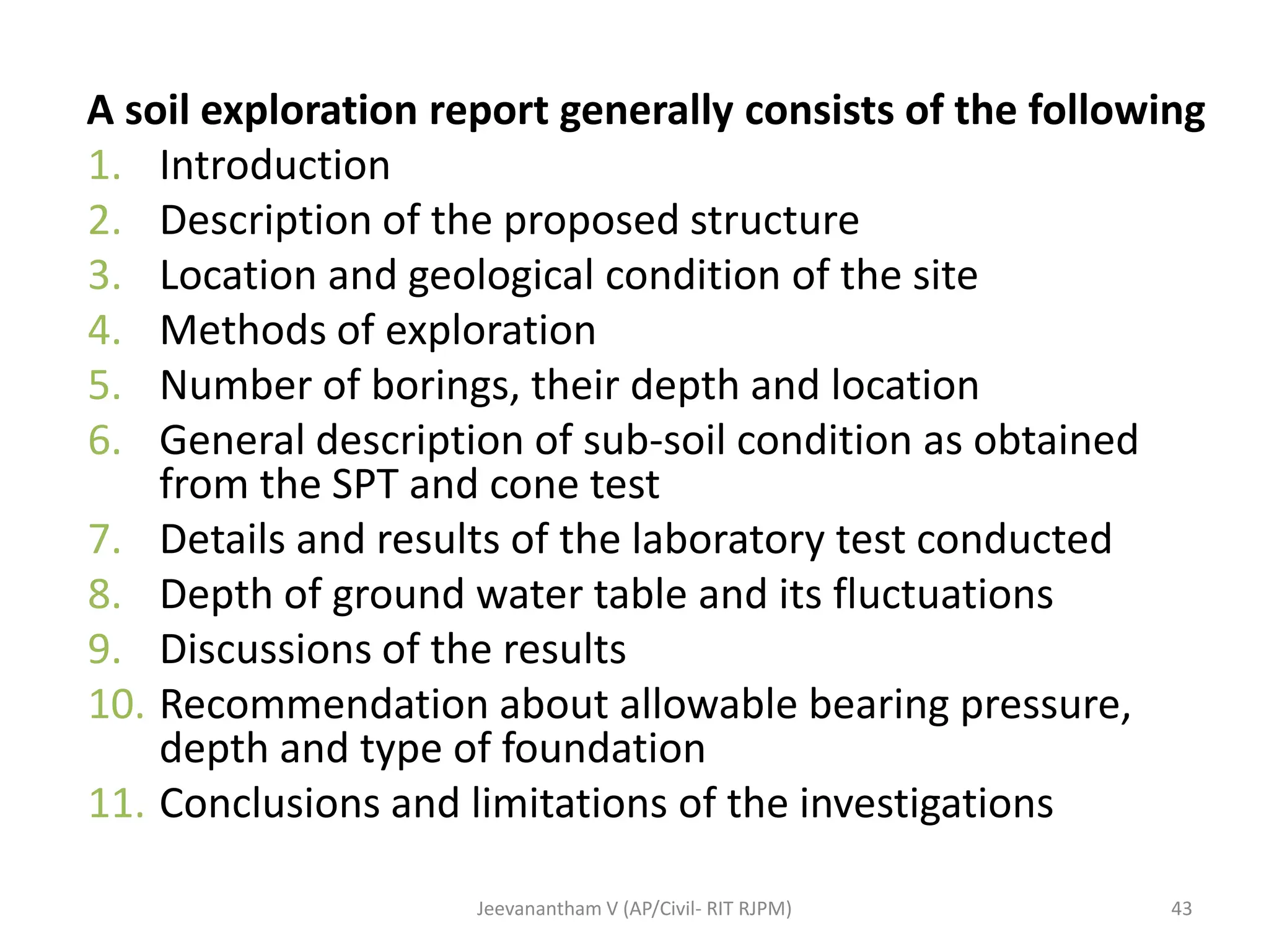 A soil exploration report generally consists of the following
1. Introduction
2. Description of the proposed structure
3. Location and geological condition of the site
4. Methods of exploration
5. Number of borings, their depth and location
6. General description of sub-soil condition as obtained
from the SPT and cone test
7. Details and results of the laboratory test conducted
8. Depth of ground water table and its fluctuations
9. Discussions of the results
10. Recommendation about allowable bearing pressure,
depth and type of foundation
11. Conclusions and limitations of the investigations
43
Jeevanantham V (AP/Civil- RIT RJPM)
 
