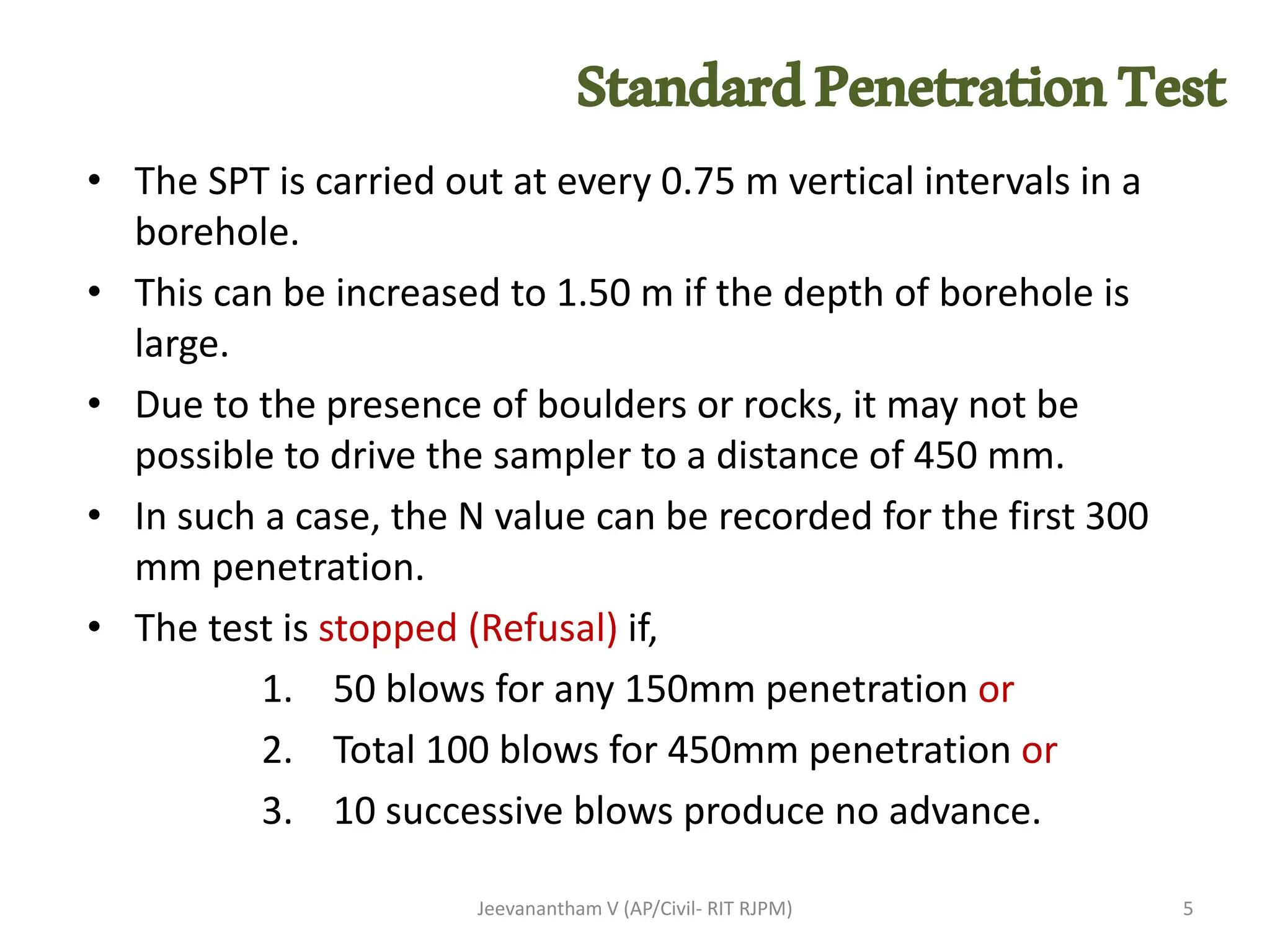 • The SPT is carried out at every 0.75 m vertical intervals in a
borehole.
• This can be increased to 1.50 m if the depth of borehole is
large.
• Due to the presence of boulders or rocks, it may not be
possible to drive the sampler to a distance of 450 mm.
• In such a case, the N value can be recorded for the first 300
mm penetration.
• The test is stopped (Refusal) if,
1. 50 blows for any 150mm penetration or
2. Total 100 blows for 450mm penetration or
3. 10 successive blows produce no advance.
Jeevanantham V (AP/Civil- RIT RJPM) 5
StandardPenetrationTest
 