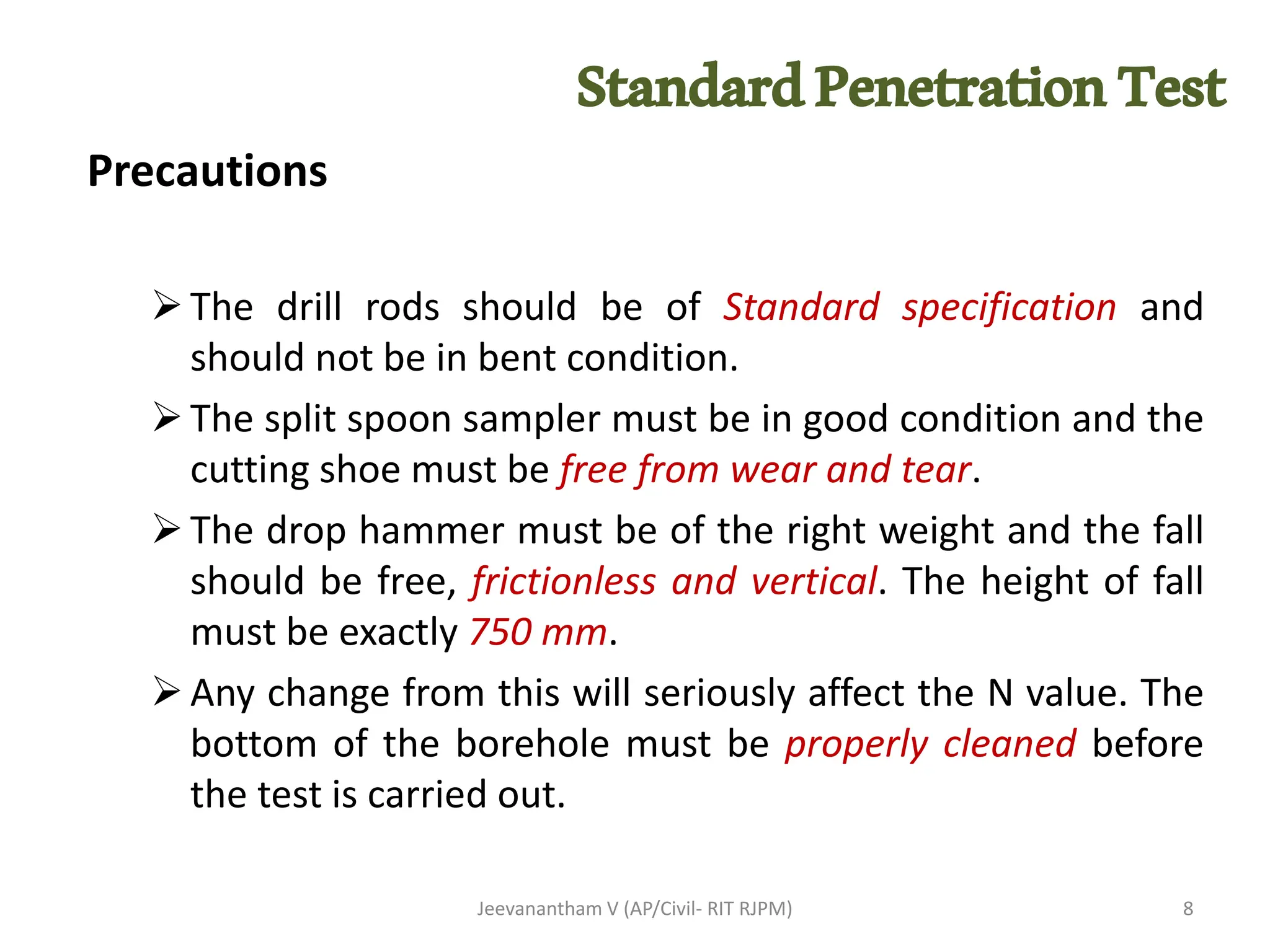 Precautions
➢The drill rods should be of Standard specification and
should not be in bent condition.
➢The split spoon sampler must be in good condition and the
cutting shoe must be free from wear and tear.
➢The drop hammer must be of the right weight and the fall
should be free, frictionless and vertical. The height of fall
must be exactly 750 mm.
➢Any change from this will seriously affect the N value. The
bottom of the borehole must be properly cleaned before
the test is carried out.
Jeevanantham V (AP/Civil- RIT RJPM) 8
StandardPenetrationTest
 