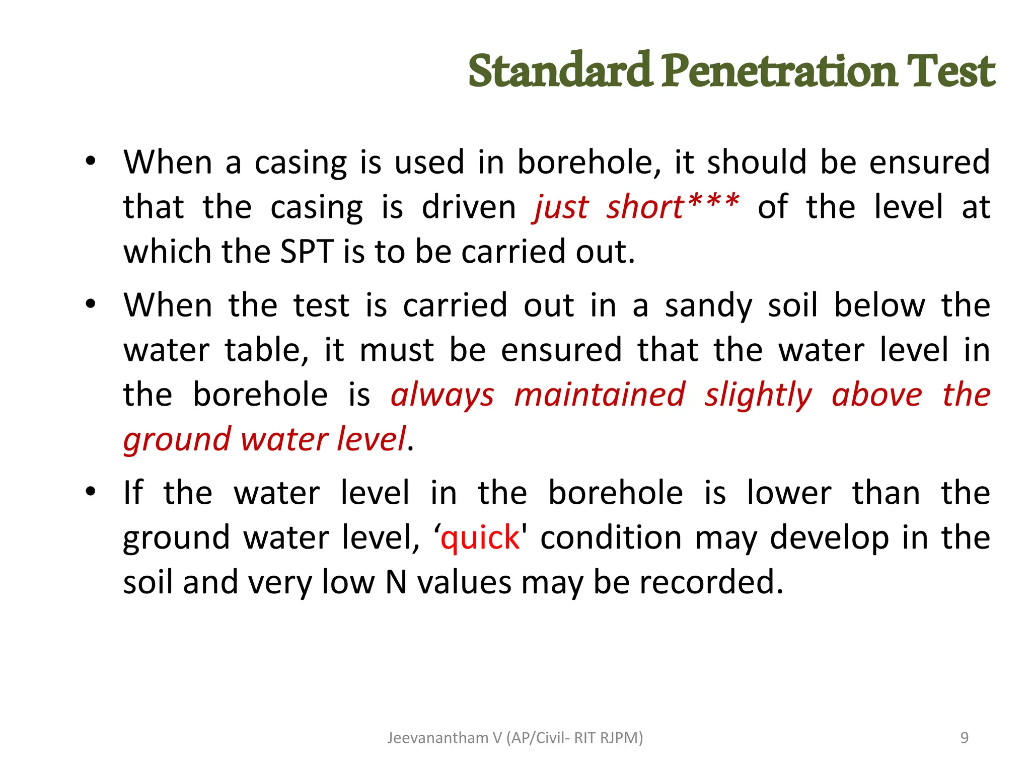 • When a casing is used in borehole, it should be ensured
that the casing is driven just short*** of the level at
which the SPT is to be carried out.
• When the test is carried out in a sandy soil below the
water table, it must be ensured that the water level in
the borehole is always maintained slightly above the
ground water level.
• If the water level in the borehole is lower than the
ground water level, ‘quick' condition may develop in the
soil and very low N values may be recorded.
Jeevanantham V (AP/Civil- RIT RJPM) 9
StandardPenetrationTest
 