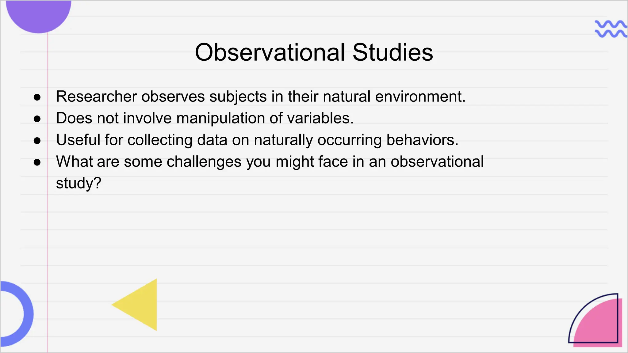 Observational Studies
● Researcher observes subjects in their natural environment.
● Does not involve manipulation of variables.
● Useful for collecting data on naturally occurring behaviors.
● What are some challenges you might face in an observational
study?
 