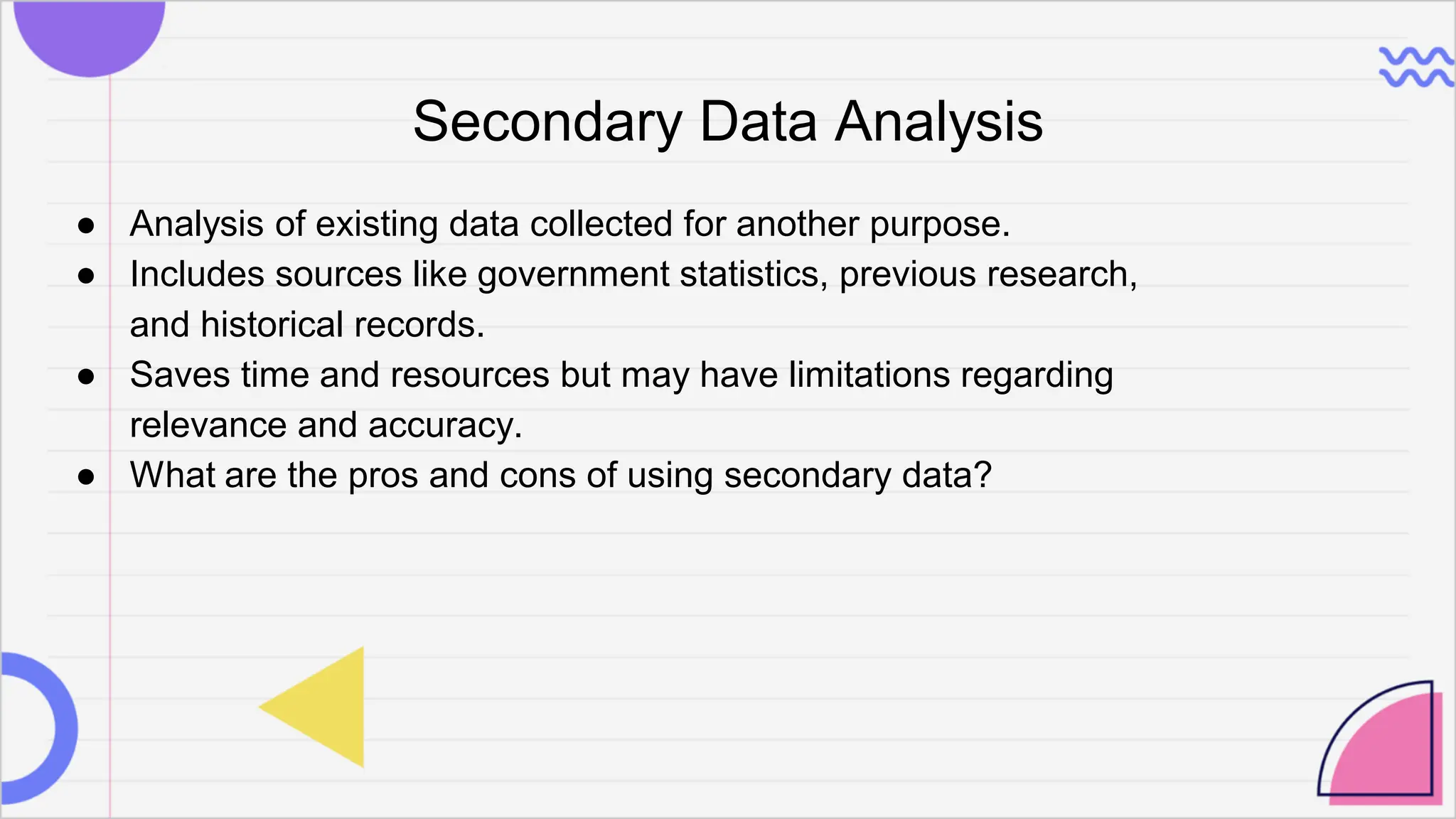 Secondary Data Analysis
● Analysis of existing data collected for another purpose.
● Includes sources like government statistics, previous research,
and historical records.
● Saves time and resources but may have limitations regarding
relevance and accuracy.
● What are the pros and cons of using secondary data?
 
