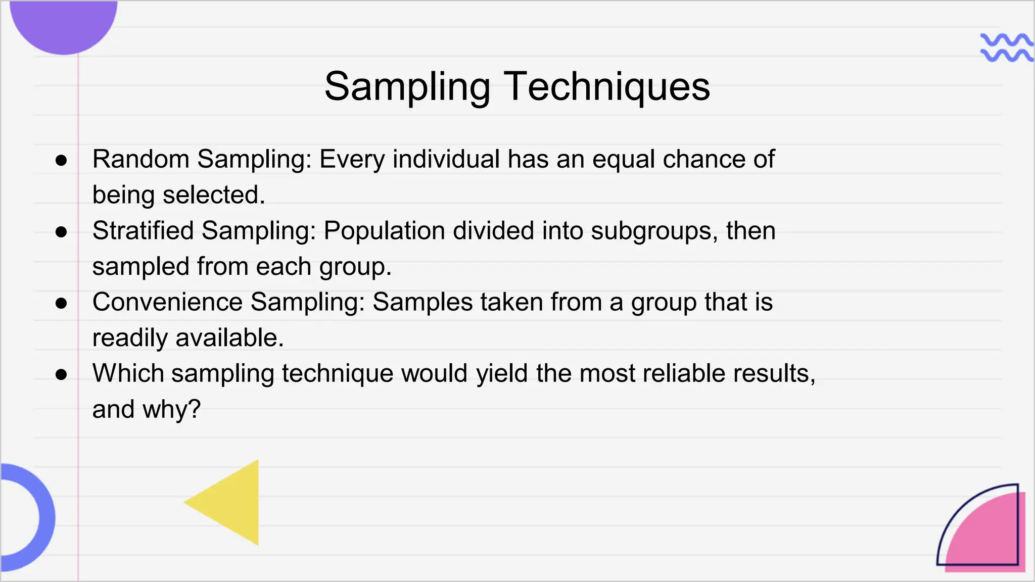 Sampling Techniques
● Random Sampling: Every individual has an equal chance of
being selected.
● Stratified Sampling: Population divided into subgroups, then
sampled from each group.
● Convenience Sampling: Samples taken from a group that is
readily available.
● Which sampling technique would yield the most reliable results,
and why?
 