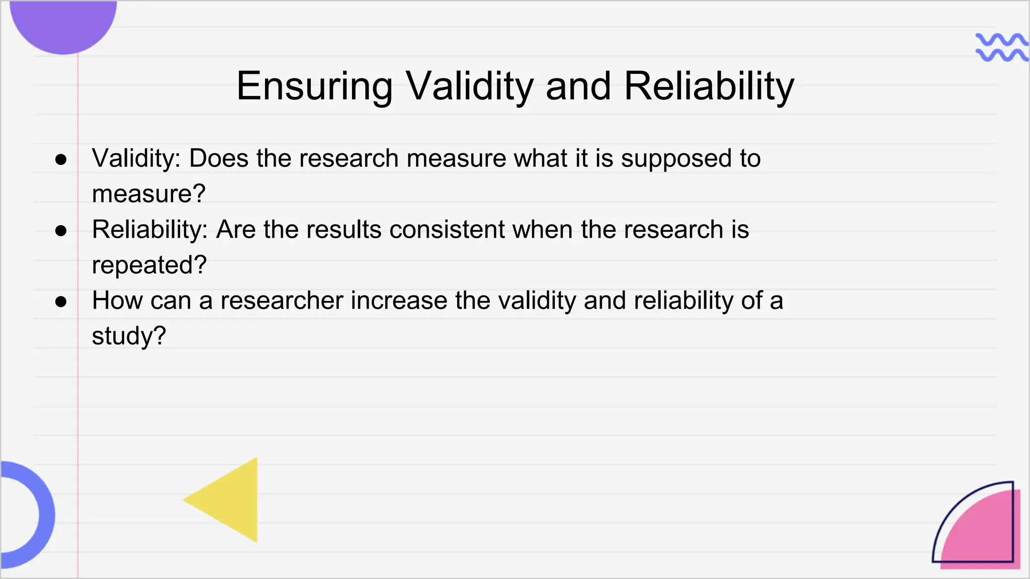 Ensuring Validity and Reliability
● Validity: Does the research measure what it is supposed to
measure?
● Reliability: Are the results consistent when the research is
repeated?
● How can a researcher increase the validity and reliability of a
study?
 