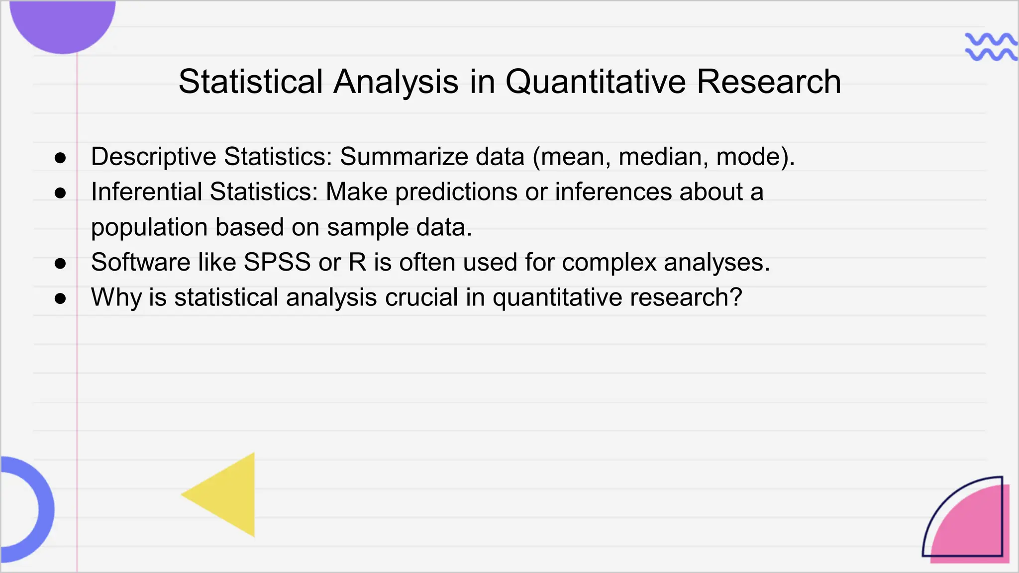 Statistical Analysis in Quantitative Research
● Descriptive Statistics: Summarize data (mean, median, mode).
● Inferential Statistics: Make predictions or inferences about a
population based on sample data.
● Software like SPSS or R is often used for complex analyses.
● Why is statistical analysis crucial in quantitative research?
 