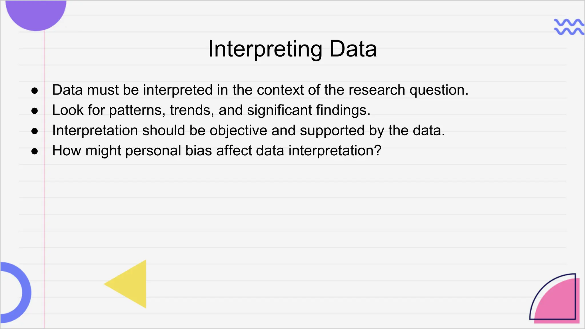 Interpreting Data
● Data must be interpreted in the context of the research question.
● Look for patterns, trends, and significant findings.
● Interpretation should be objective and supported by the data.
● How might personal bias affect data interpretation?
 