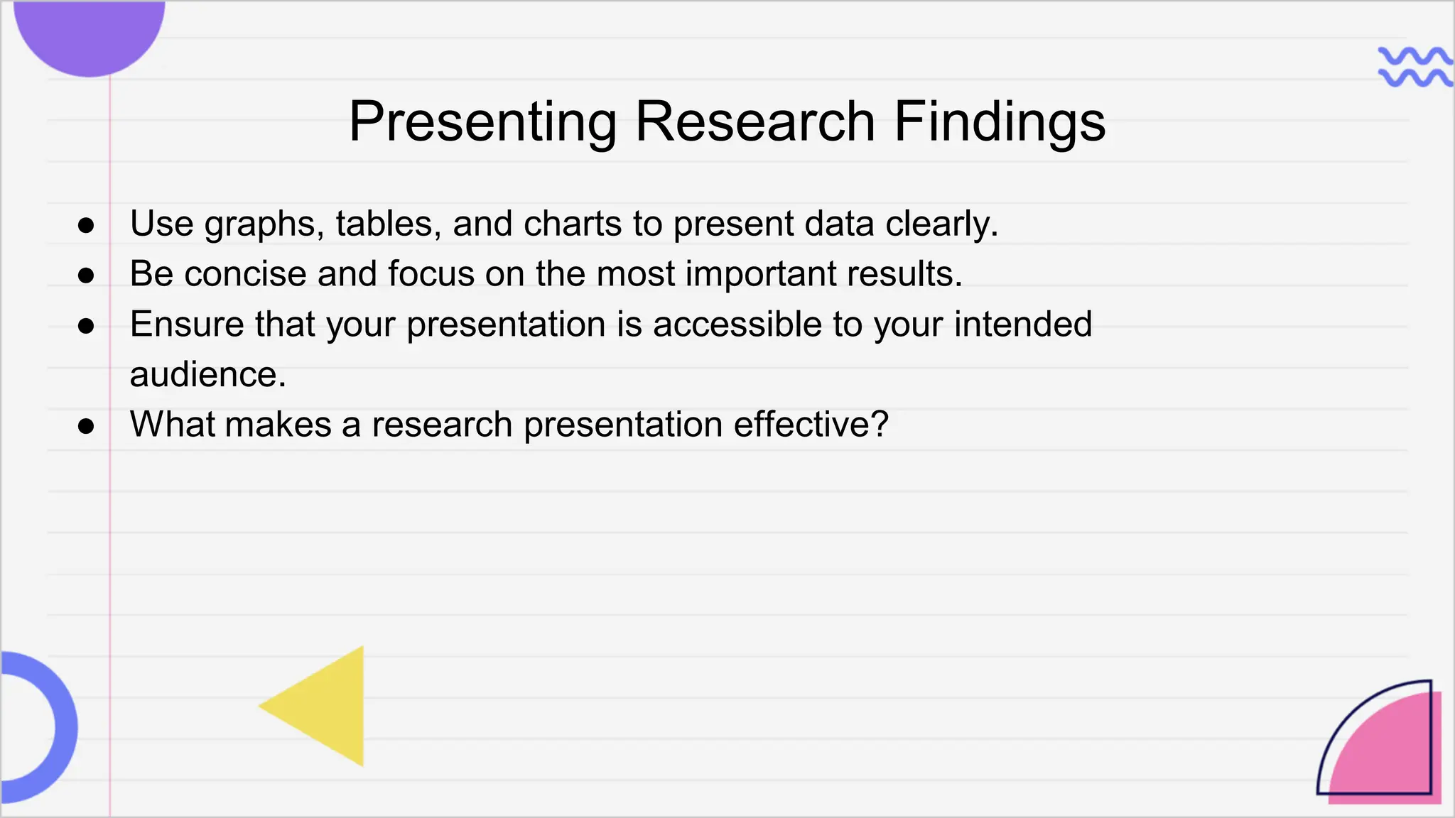 Presenting Research Findings
● Use graphs, tables, and charts to present data clearly.
● Be concise and focus on the most important results.
● Ensure that your presentation is accessible to your intended
audience.
● What makes a research presentation effective?
 