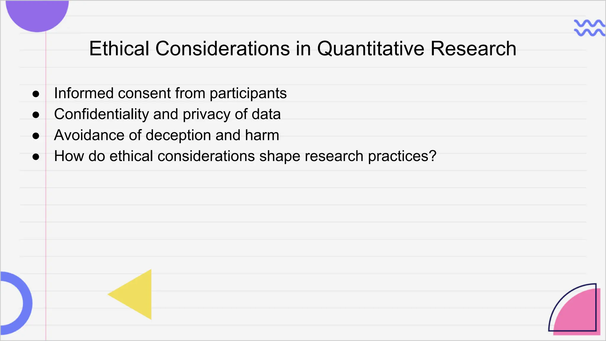Ethical Considerations in Quantitative Research
● Informed consent from participants
● Confidentiality and privacy of data
● Avoidance of deception and harm
● How do ethical considerations shape research practices?
 