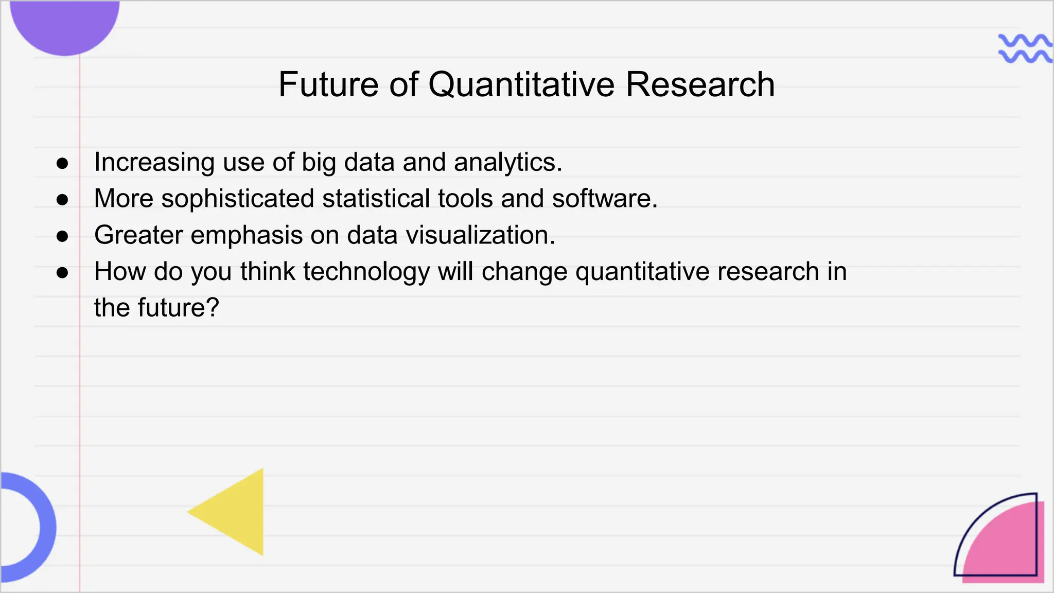 Future of Quantitative Research
● Increasing use of big data and analytics.
● More sophisticated statistical tools and software.
● Greater emphasis on data visualization.
● How do you think technology will change quantitative research in
the future?
 