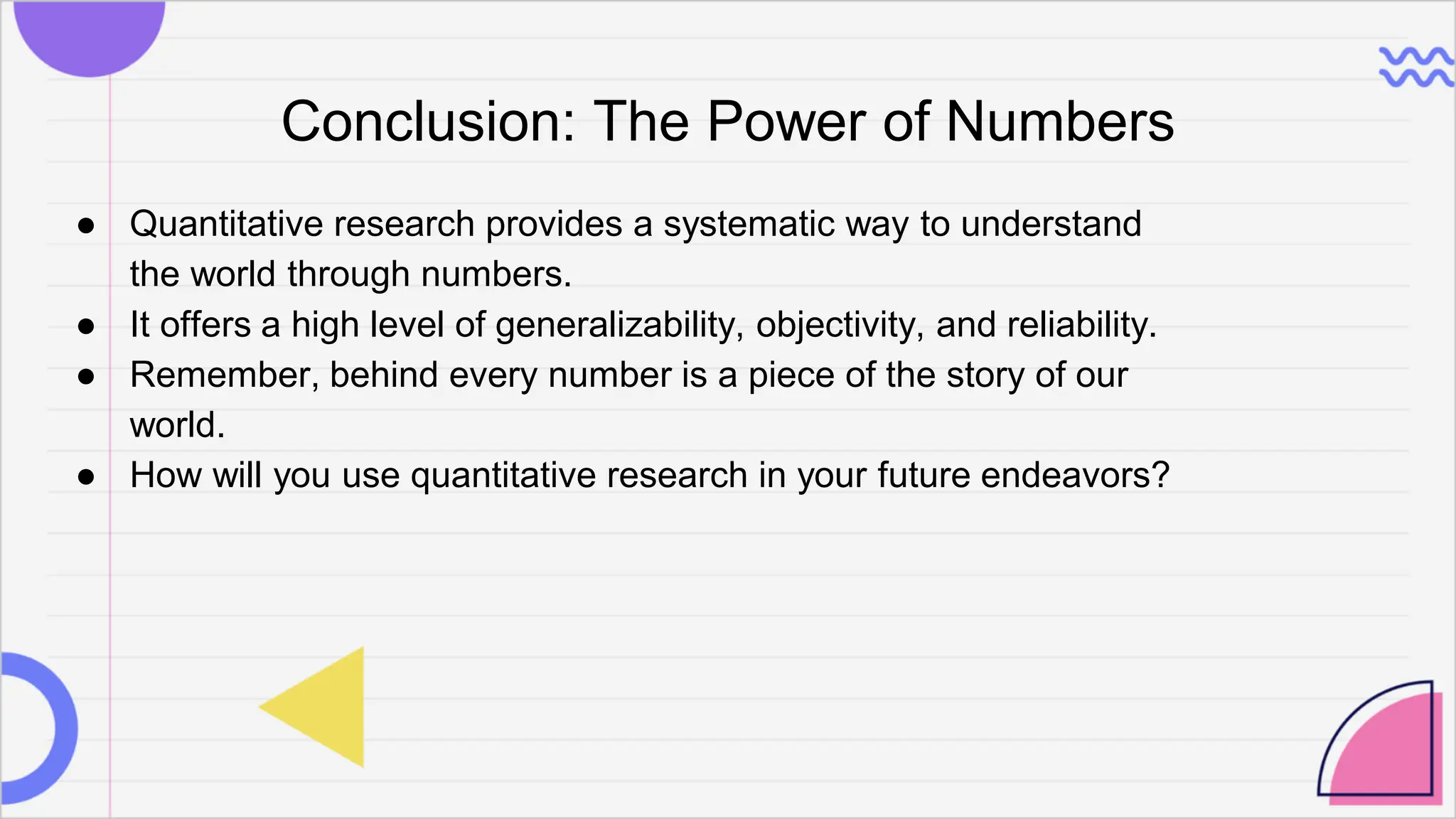Conclusion: The Power of Numbers
● Quantitative research provides a systematic way to understand
the world through numbers.
● It offers a high level of generalizability, objectivity, and reliability.
● Remember, behind every number is a piece of the story of our
world.
● How will you use quantitative research in your future endeavors?
 