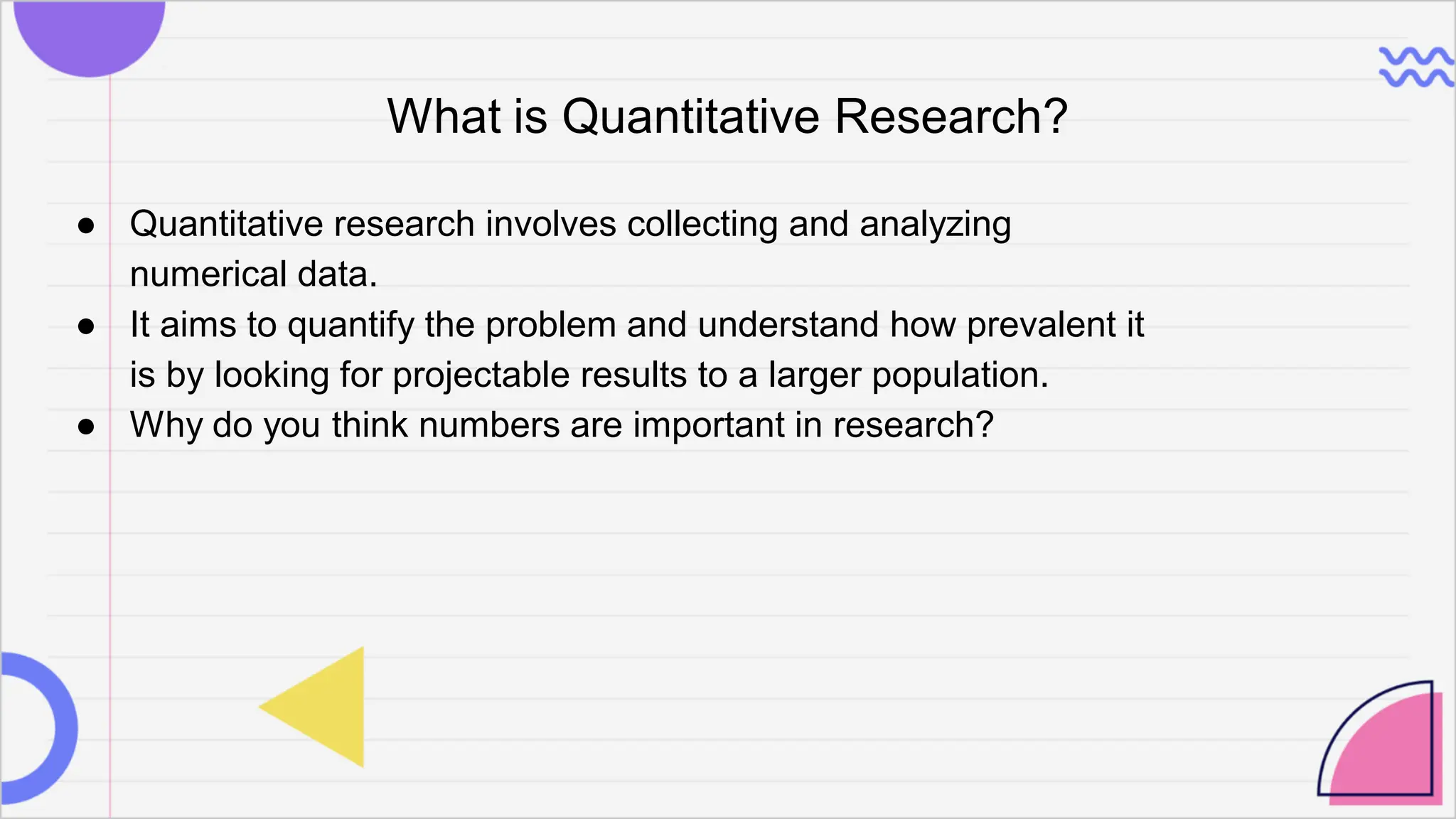 What is Quantitative Research?
● Quantitative research involves collecting and analyzing
numerical data.
● It aims to quantify the problem and understand how prevalent it
is by looking for projectable results to a larger population.
● Why do you think numbers are important in research?
 