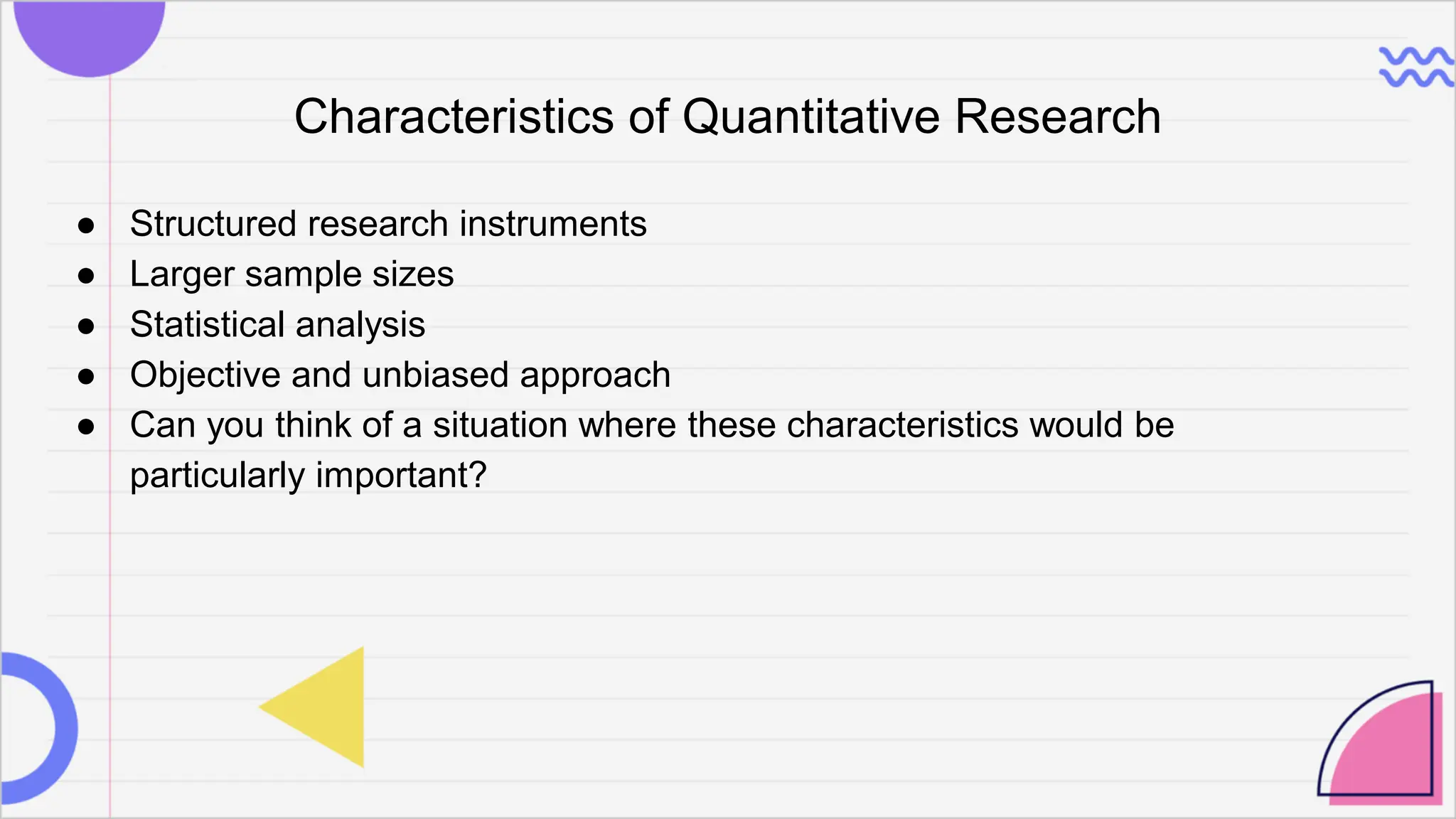 Characteristics of Quantitative Research
● Structured research instruments
● Larger sample sizes
● Statistical analysis
● Objective and unbiased approach
● Can you think of a situation where these characteristics would be
particularly important?
 
