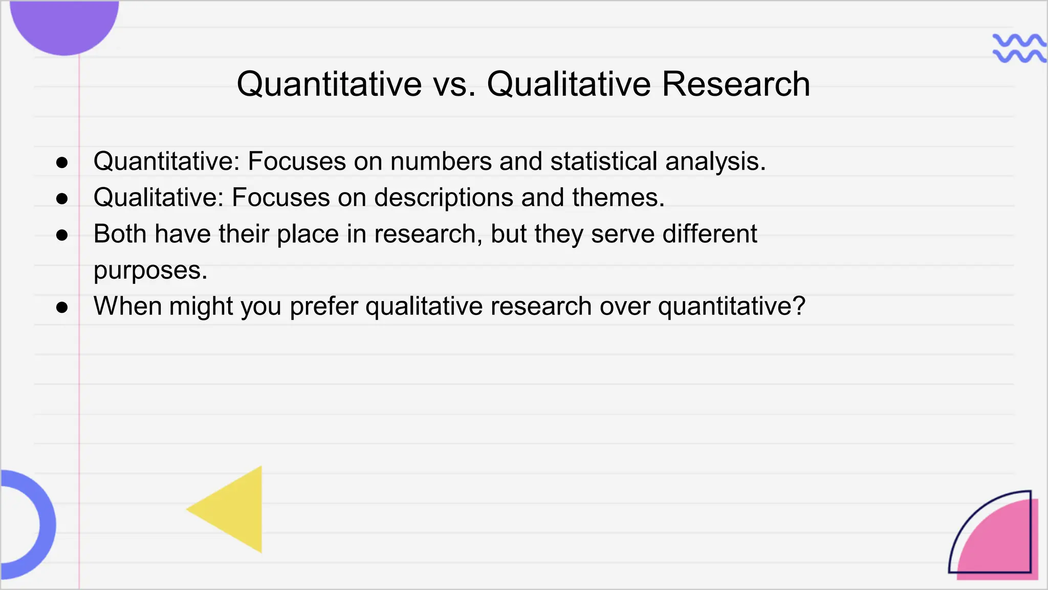 Quantitative vs. Qualitative Research
● Quantitative: Focuses on numbers and statistical analysis.
● Qualitative: Focuses on descriptions and themes.
● Both have their place in research, but they serve different
purposes.
● When might you prefer qualitative research over quantitative?
 