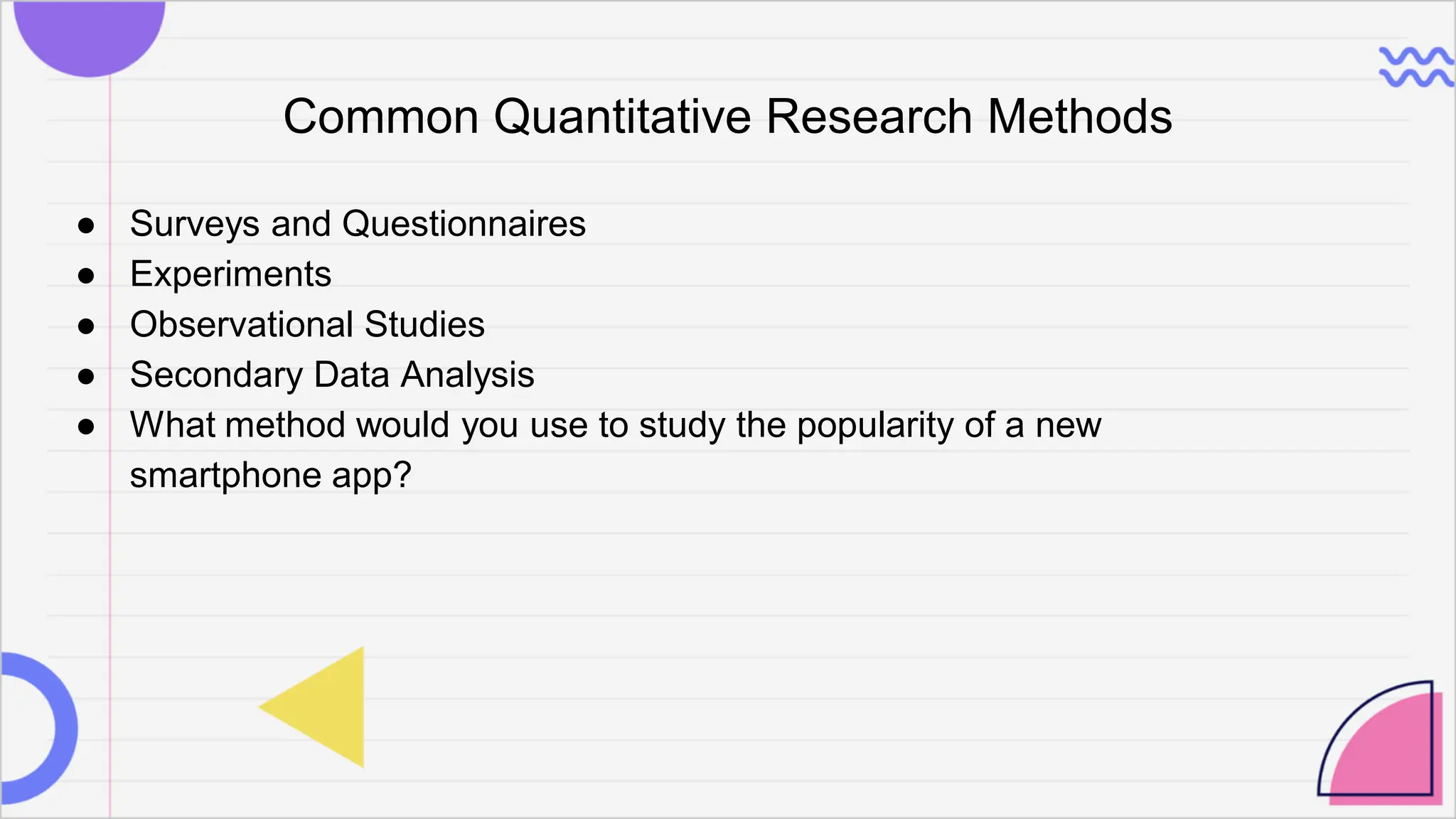 Common Quantitative Research Methods
● Surveys and Questionnaires
● Experiments
● Observational Studies
● Secondary Data Analysis
● What method would you use to study the popularity of a new
smartphone app?
 