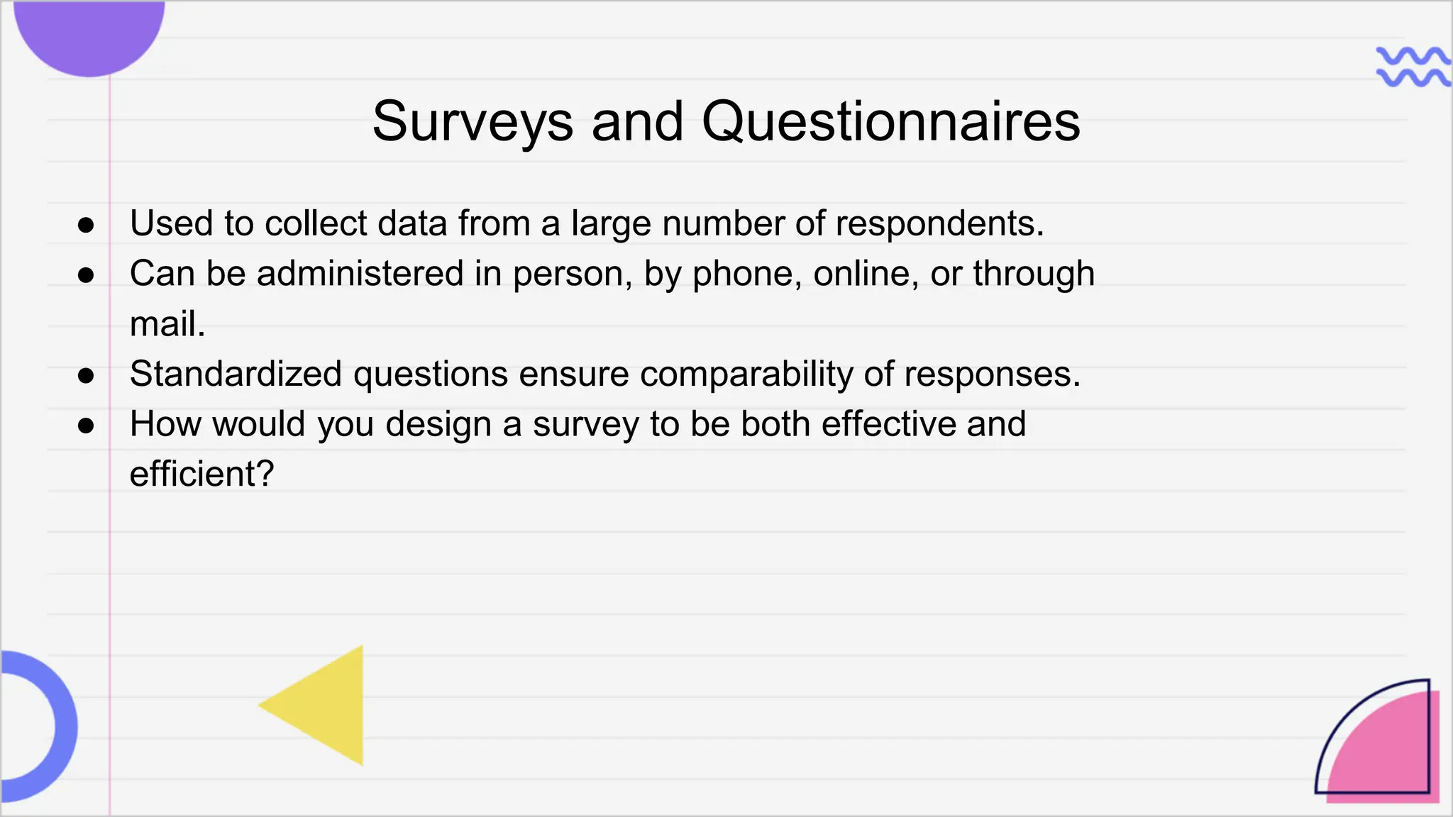 Surveys and Questionnaires
● Used to collect data from a large number of respondents.
● Can be administered in person, by phone, online, or through
mail.
● Standardized questions ensure comparability of responses.
● How would you design a survey to be both effective and
efficient?
 