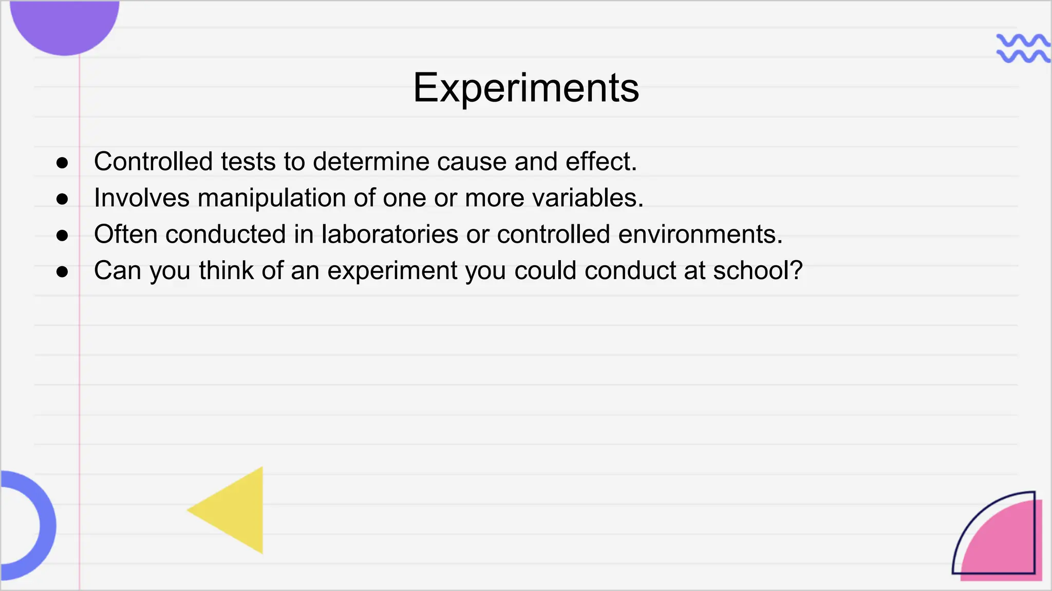 Experiments
● Controlled tests to determine cause and effect.
● Involves manipulation of one or more variables.
● Often conducted in laboratories or controlled environments.
● Can you think of an experiment you could conduct at school?
 
