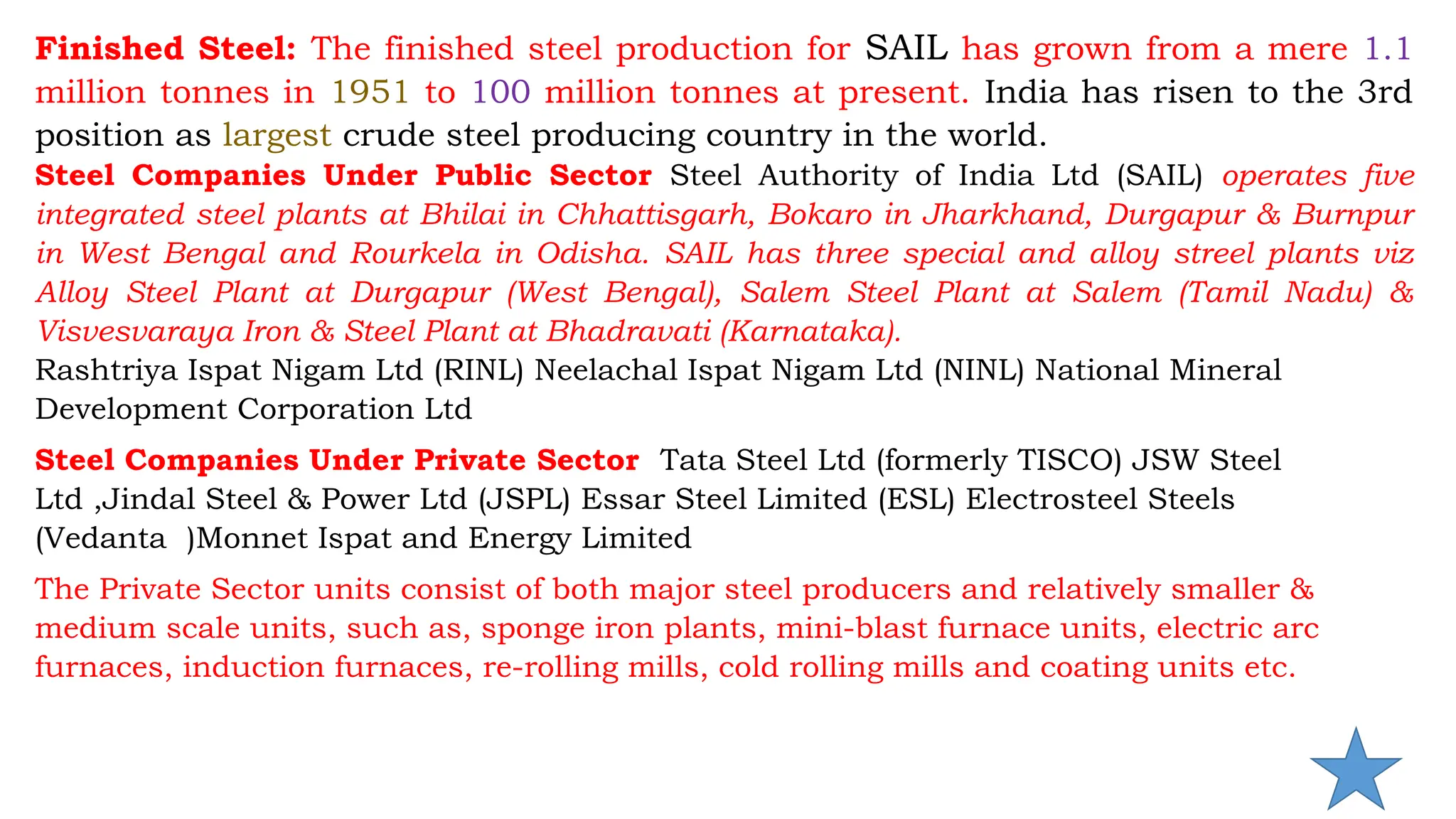Finished Steel: The finished steel production for SAIL has grown from a mere 1.1
million tonnes in 1951 to 100 million tonnes at present. India has risen to the 3rd
position as largest crude steel producing country in the world.
Steel Companies Under Public Sector Steel Authority of India Ltd (SAIL) operates five
integrated steel plants at Bhilai in Chhattisgarh, Bokaro in Jharkhand, Durgapur & Burnpur
in West Bengal and Rourkela in Odisha. SAIL has three special and alloy streel plants viz
Alloy Steel Plant at Durgapur (West Bengal), Salem Steel Plant at Salem (Tamil Nadu) &
Visvesvaraya Iron & Steel Plant at Bhadravati (Karnataka).
Rashtriya Ispat Nigam Ltd (RINL) Neelachal Ispat Nigam Ltd (NINL) National Mineral
Development Corporation Ltd
Steel Companies Under Private Sector Tata Steel Ltd (formerly TISCO) JSW Steel
Ltd ,Jindal Steel & Power Ltd (JSPL) Essar Steel Limited (ESL) Electrosteel Steels
(Vedanta )Monnet Ispat and Energy Limited
The Private Sector units consist of both major steel producers and relatively smaller &
medium scale units, such as, sponge iron plants, mini-blast furnace units, electric arc
furnaces, induction furnaces, re-rolling mills, cold rolling mills and coating units etc.
 