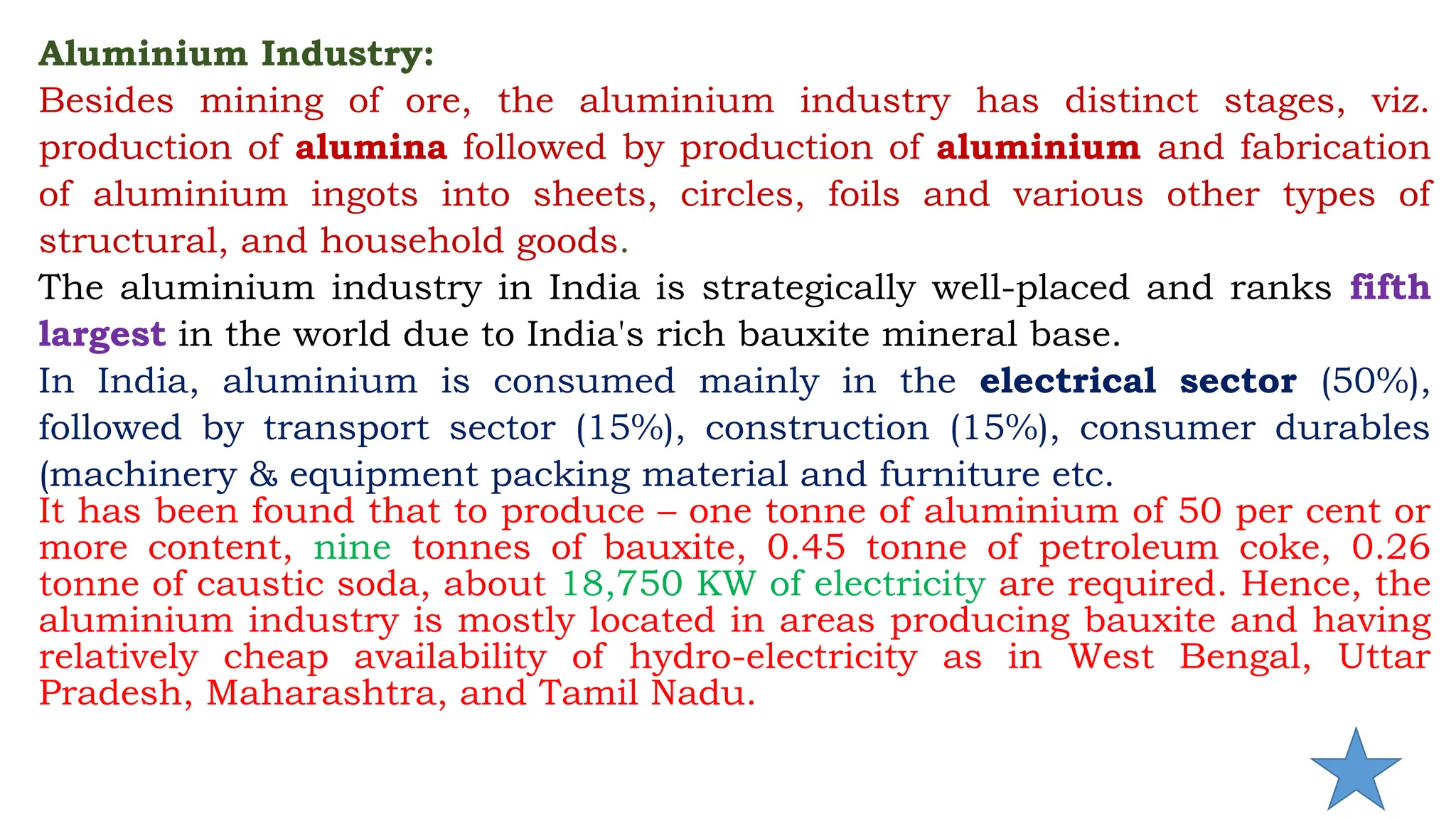 Aluminium Industry:
Besides mining of ore, the aluminium industry has distinct stages, viz.
production of alumina followed by production of aluminium and fabrication
of aluminium ingots into sheets, circles, foils and various other types of
structural, and household goods.
The aluminium industry in India is strategically well-placed and ranks fifth
largest in the world due to India's rich bauxite mineral base.
In India, aluminium is consumed mainly in the electrical sector (50%),
followed by transport sector (15%), construction (15%), consumer durables
(machinery & equipment packing material and furniture etc.
It has been found that to produce – one tonne of aluminium of 50 per cent or
more content, nine tonnes of bauxite, 0.45 tonne of petroleum coke, 0.26
tonne of caustic soda, about 18,750 KW of electricity are required. Hence, the
aluminium industry is mostly located in areas producing bauxite and having
relatively cheap availability of hydro-electricity as in West Bengal, Uttar
Pradesh, Maharashtra, and Tamil Nadu.
 