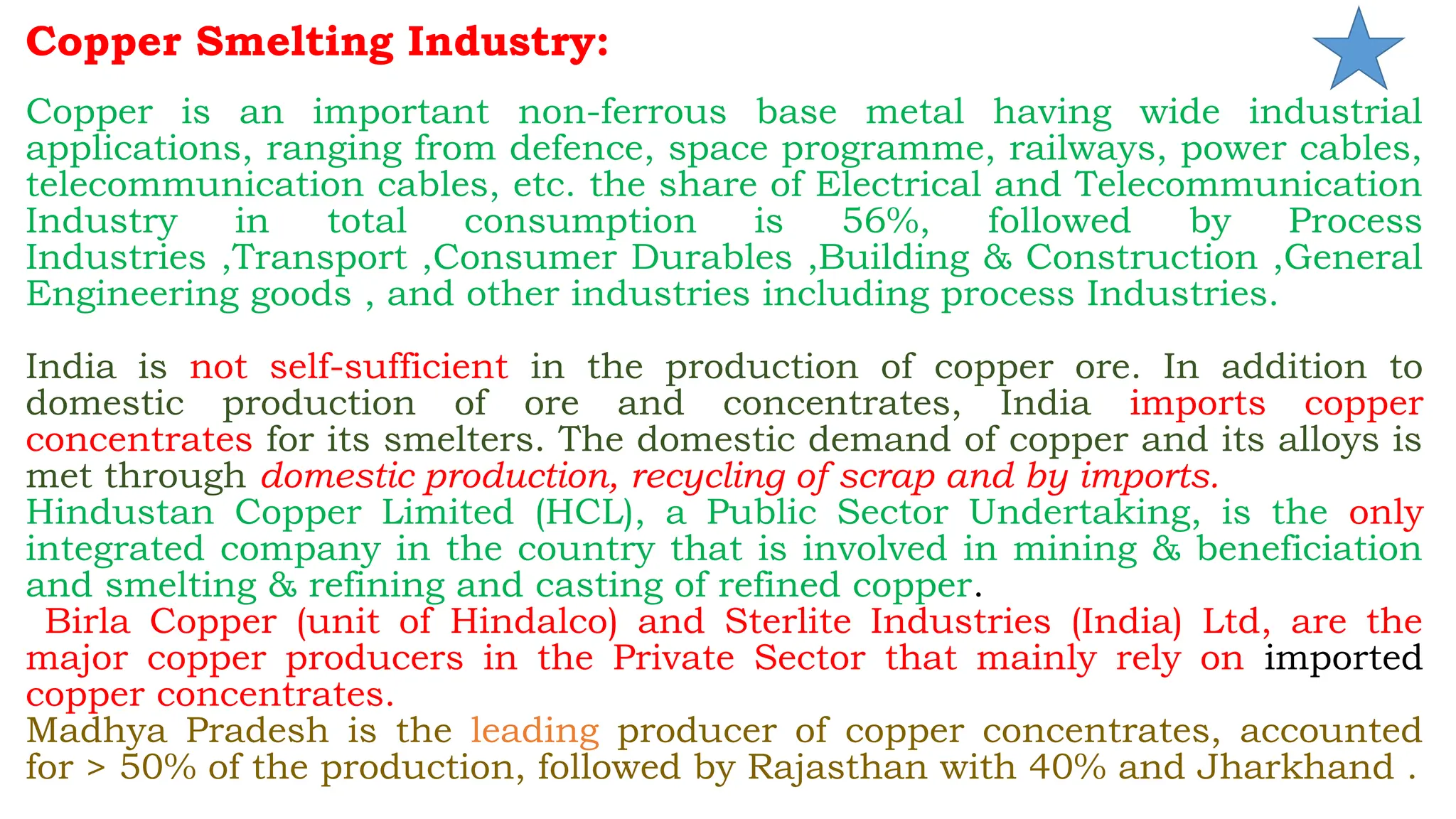 Copper Smelting Industry:
Copper is an important non-ferrous base metal having wide industrial
applications, ranging from defence, space programme, railways, power cables,
telecommunication cables, etc. the share of Electrical and Telecommunication
Industry in total consumption is 56%, followed by Process
Industries ,Transport ,Consumer Durables ,Building & Construction ,General
Engineering goods , and other industries including process Industries.
India is not self-sufficient in the production of copper ore. In addition to
domestic production of ore and concentrates, India imports copper
concentrates for its smelters. The domestic demand of copper and its alloys is
met through domestic production, recycling of scrap and by imports.
Hindustan Copper Limited (HCL), a Public Sector Undertaking, is the only
integrated company in the country that is involved in mining & beneficiation
and smelting & refining and casting of refined copper.
Birla Copper (unit of Hindalco) and Sterlite Industries (India) Ltd, are the
major copper producers in the Private Sector that mainly rely on imported
copper concentrates.
Madhya Pradesh is the leading producer of copper concentrates, accounted
for > 50% of the production, followed by Rajasthan with 40% and Jharkhand .
 