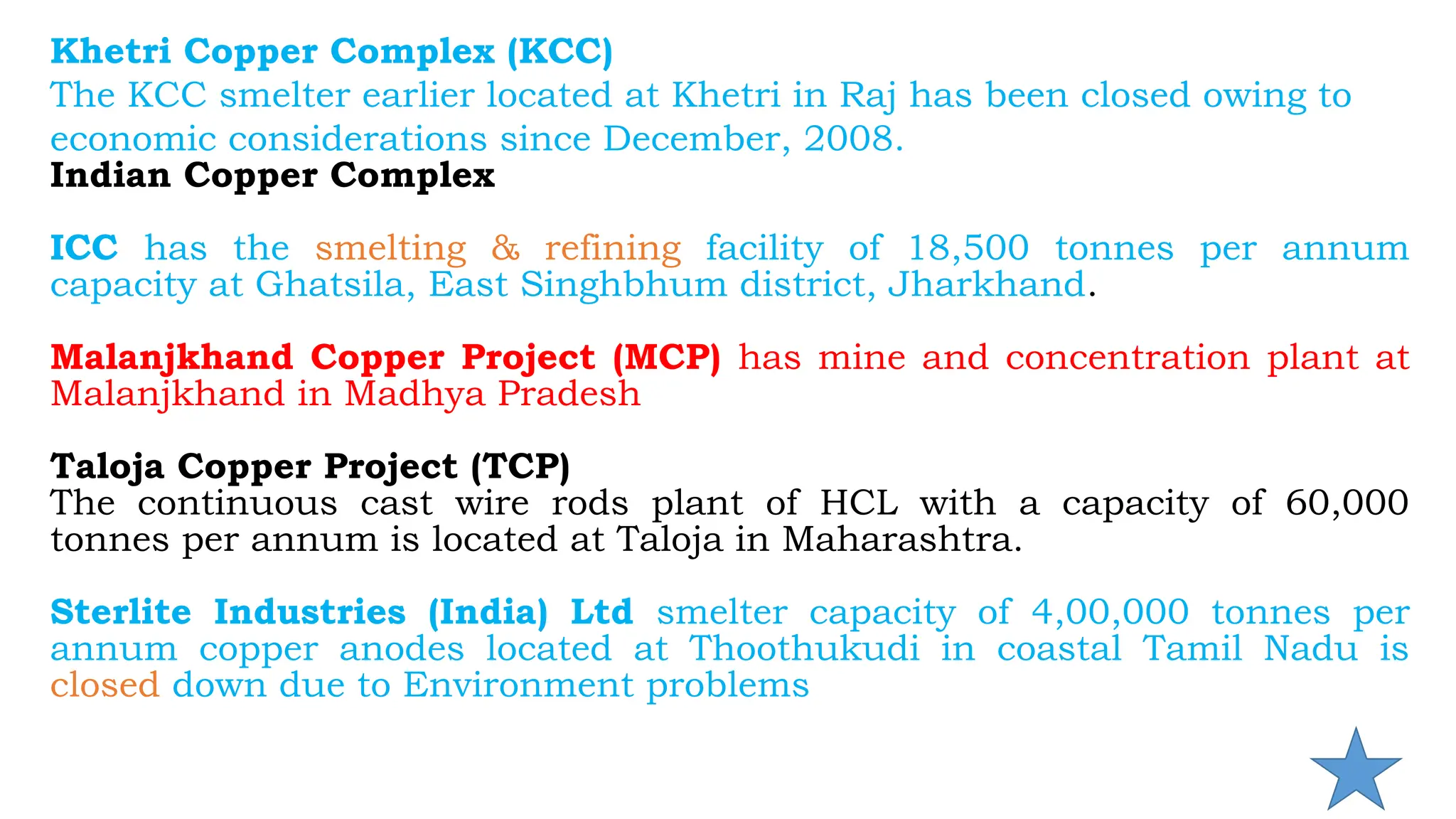 Khetri Copper Complex (KCC)
The KCC smelter earlier located at Khetri in Raj has been closed owing to
economic considerations since December, 2008.
Indian Copper Complex
ICC has the smelting & refining facility of 18,500 tonnes per annum
capacity at Ghatsila, East Singhbhum district, Jharkhand.
Malanjkhand Copper Project (MCP) has mine and concentration plant at
Malanjkhand in Madhya Pradesh
Taloja Copper Project (TCP)
The continuous cast wire rods plant of HCL with a capacity of 60,000
tonnes per annum is located at Taloja in Maharashtra.
Sterlite Industries (India) Ltd smelter capacity of 4,00,000 tonnes per
annum copper anodes located at Thoothukudi in coastal Tamil Nadu is
closed down due to Environment problems
 
