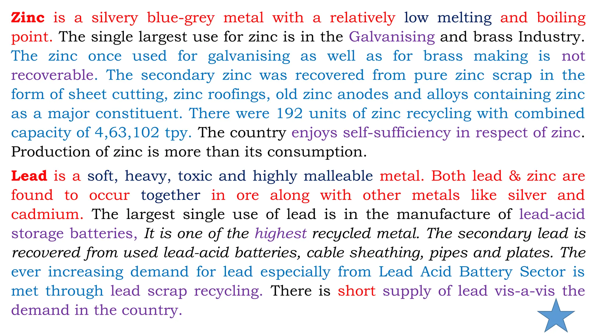 Zinc is a silvery blue-grey metal with a relatively low melting and boiling
point. The single largest use for zinc is in the Galvanising and brass Industry.
The zinc once used for galvanising as well as for brass making is not
recoverable. The secondary zinc was recovered from pure zinc scrap in the
form of sheet cutting, zinc roofings, old zinc anodes and alloys containing zinc
as a major constituent. There were 192 units of zinc recycling with combined
capacity of 4,63,102 tpy. The country enjoys self-sufficiency in respect of zinc.
Production of zinc is more than its consumption.
Lead is a soft, heavy, toxic and highly malleable metal. Both lead & zinc are
found to occur together in ore along with other metals like silver and
cadmium. The largest single use of lead is in the manufacture of lead-acid
storage batteries, It is one of the highest recycled metal. The secondary lead is
recovered from used lead-acid batteries, cable sheathing, pipes and plates. The
ever increasing demand for lead especially from Lead Acid Battery Sector is
met through lead scrap recycling. There is short supply of lead vis-a-vis the
demand in the country.
 