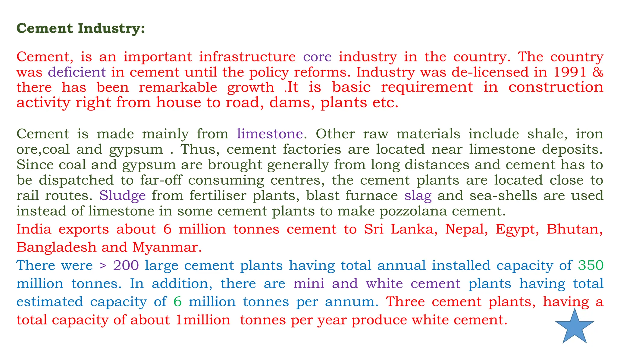 Cement Industry:
Cement, is an important infrastructure core industry in the country. The country
was deficient in cement until the policy reforms. Industry was de-licensed in 1991 &
there has been remarkable growth .It is basic requirement in construction
activity right from house to road, dams, plants etc.
Cement is made mainly from limestone. Other raw materials include shale, iron
ore,coal and gypsum . Thus, cement factories are located near limestone deposits.
Since coal and gypsum are brought generally from long distances and cement has to
be dispatched to far-off consuming centres, the cement plants are located close to
rail routes. Sludge from fertiliser plants, blast furnace slag and sea-shells are used
instead of limestone in some cement plants to make pozzolana cement.
India exports about 6 million tonnes cement to Sri Lanka, Nepal, Egypt, Bhutan,
Bangladesh and Myanmar.
There were > 200 large cement plants having total annual installed capacity of 350
million tonnes. In addition, there are mini and white cement plants having total
estimated capacity of 6 million tonnes per annum. Three cement plants, having a
total capacity of about 1million tonnes per year produce white cement.
 