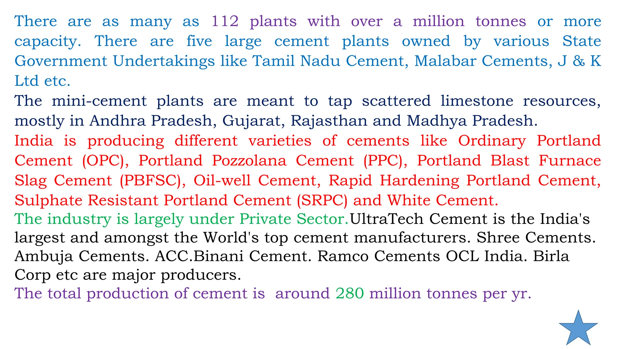 There are as many as 112 plants with over a million tonnes or more
capacity. There are five large cement plants owned by various State
Government Undertakings like Tamil Nadu Cement, Malabar Cements, J & K
Ltd etc.
The mini-cement plants are meant to tap scattered limestone resources,
mostly in Andhra Pradesh, Gujarat, Rajasthan and Madhya Pradesh.
India is producing different varieties of cements like Ordinary Portland
Cement (OPC), Portland Pozzolana Cement (PPC), Portland Blast Furnace
Slag Cement (PBFSC), Oil-well Cement, Rapid Hardening Portland Cement,
Sulphate Resistant Portland Cement (SRPC) and White Cement.
The industry is largely under Private Sector.UltraTech Cement is the India's
largest and amongst the World's top cement manufacturers. Shree Cements.
Ambuja Cements. ACC.Binani Cement. Ramco Cements OCL India. Birla
Corp etc are major producers.
The total production of cement is around 280 million tonnes per yr.
 